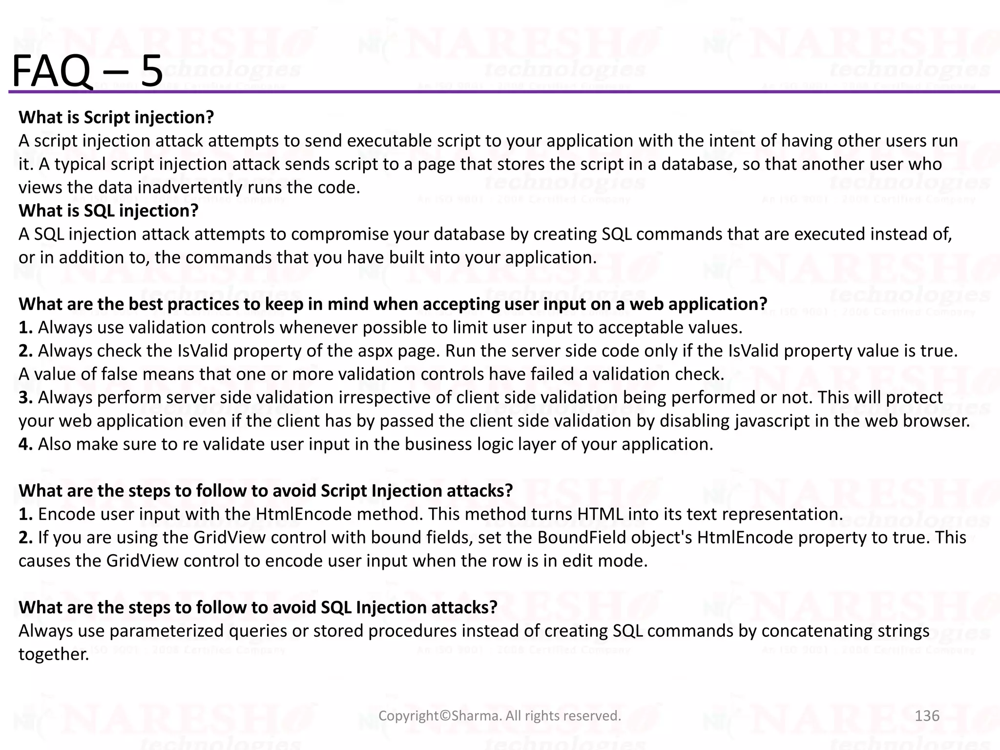 FAQ – 5
What is Script injection?
A script injection attack attempts to send executable script to your application with the intent of having other users run
it. A typical script injection attack sends script to a page that stores the script in a database, so that another user who
views the data inadvertently runs the code.
What is SQL injection?
A SQL injection attack attempts to compromise your database by creating SQL commands that are executed instead of,
or in addition to, the commands that you have built into your application.
What are the best practices to keep in mind when accepting user input on a web application?
1. Always use validation controls whenever possible to limit user input to acceptable values.
2. Always check the IsValid property of the aspx page. Run the server side code only if the IsValid property value is true.
A value of false means that one or more validation controls have failed a validation check.
3. Always perform server side validation irrespective of client side validation being performed or not. This will protect
your web application even if the client has by passed the client side validation by disabling javascript in the web browser.
4. Also make sure to re validate user input in the business logic layer of your application.
What are the steps to follow to avoid Script Injection attacks?
1. Encode user input with the HtmlEncode method. This method turns HTML into its text representation.
2. If you are using the GridView control with bound fields, set the BoundField object's HtmlEncode property to true. This
causes the GridView control to encode user input when the row is in edit mode.
What are the steps to follow to avoid SQL Injection attacks?
Always use parameterized queries or stored procedures instead of creating SQL commands by concatenating strings
together.
136Copyright©Sharma. All rights reserved.
 