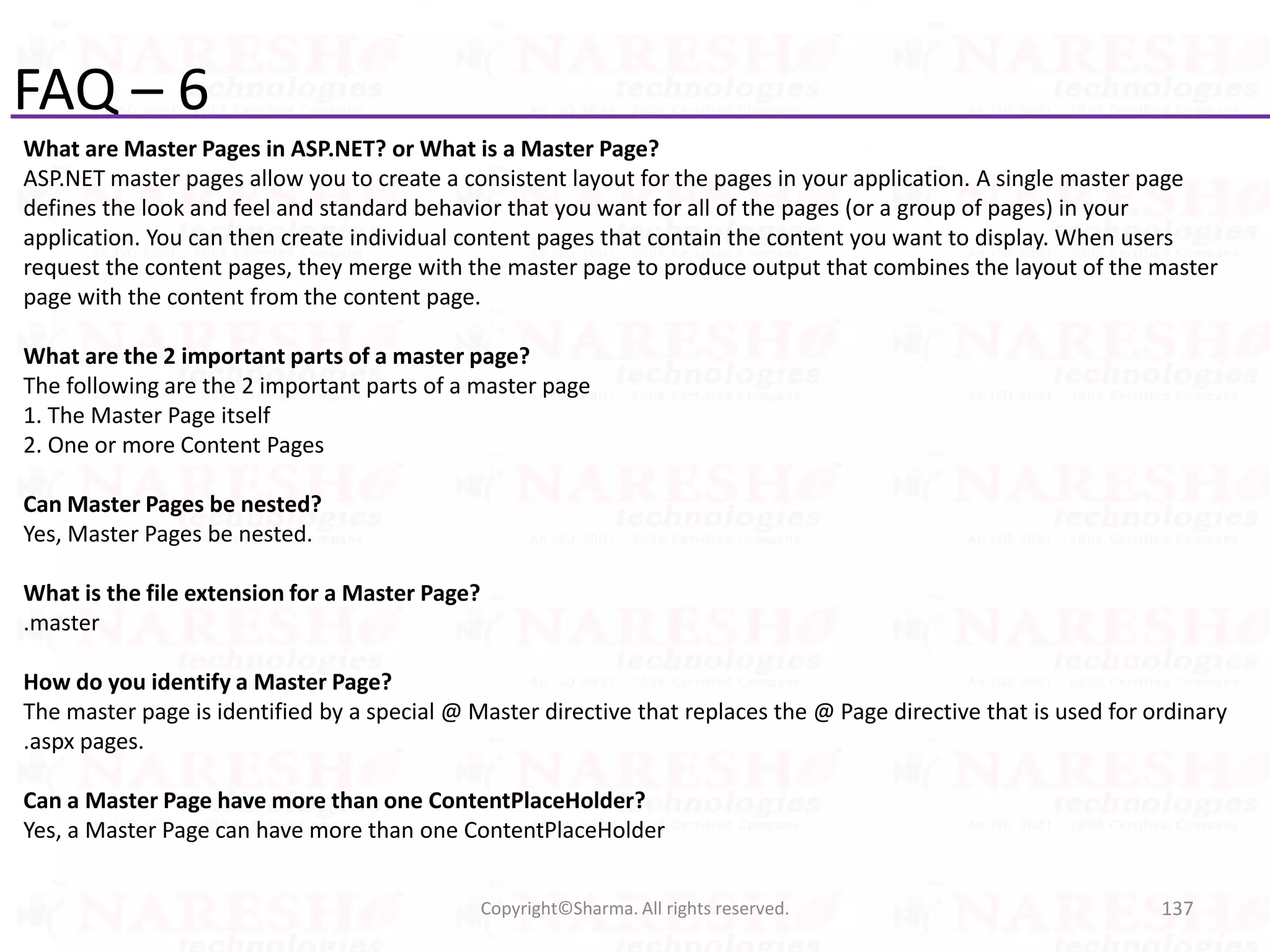 FAQ – 6
What are Master Pages in ASP.NET? or What is a Master Page?
ASP.NET master pages allow you to create a consistent layout for the pages in your application. A single master page
defines the look and feel and standard behavior that you want for all of the pages (or a group of pages) in your
application. You can then create individual content pages that contain the content you want to display. When users
request the content pages, they merge with the master page to produce output that combines the layout of the master
page with the content from the content page.
What are the 2 important parts of a master page?
The following are the 2 important parts of a master page
1. The Master Page itself
2. One or more Content Pages
Can Master Pages be nested?
Yes, Master Pages be nested.
What is the file extension for a Master Page?
.master
How do you identify a Master Page?
The master page is identified by a special @ Master directive that replaces the @ Page directive that is used for ordinary
.aspx pages.
Can a Master Page have more than one ContentPlaceHolder?
Yes, a Master Page can have more than one ContentPlaceHolder
137Copyright©Sharma. All rights reserved.
 