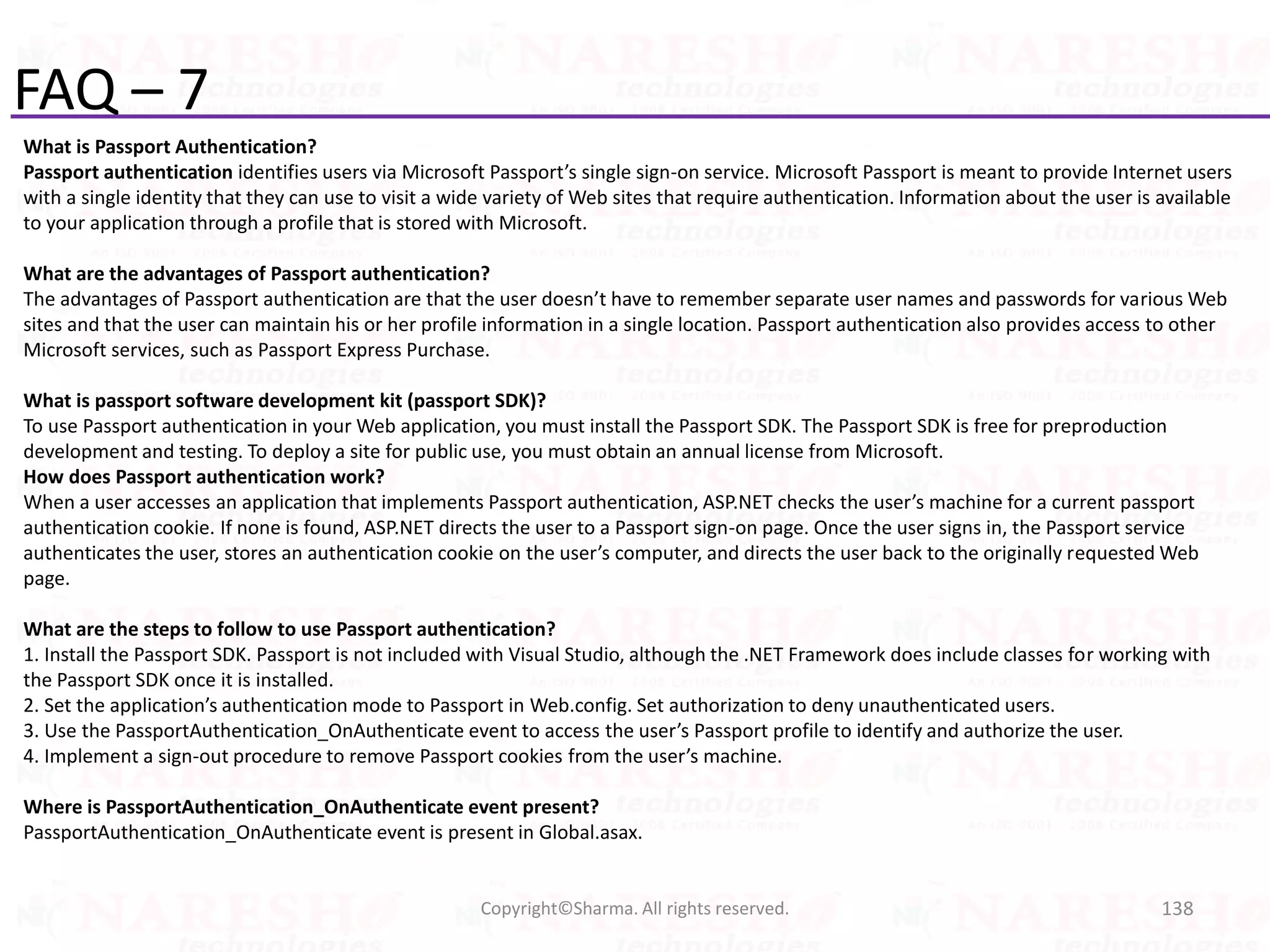 FAQ – 7
What is Passport Authentication?
Passport authentication identifies users via Microsoft Passport’s single sign-on service. Microsoft Passport is meant to provide Internet users
with a single identity that they can use to visit a wide variety of Web sites that require authentication. Information about the user is available
to your application through a profile that is stored with Microsoft.
What are the advantages of Passport authentication?
The advantages of Passport authentication are that the user doesn’t have to remember separate user names and passwords for various Web
sites and that the user can maintain his or her profile information in a single location. Passport authentication also provides access to other
Microsoft services, such as Passport Express Purchase.
What is passport software development kit (passport SDK)?
To use Passport authentication in your Web application, you must install the Passport SDK. The Passport SDK is free for preproduction
development and testing. To deploy a site for public use, you must obtain an annual license from Microsoft.
How does Passport authentication work?
When a user accesses an application that implements Passport authentication, ASP.NET checks the user’s machine for a current passport
authentication cookie. If none is found, ASP.NET directs the user to a Passport sign-on page. Once the user signs in, the Passport service
authenticates the user, stores an authentication cookie on the user’s computer, and directs the user back to the originally requested Web
page.
What are the steps to follow to use Passport authentication?
1. Install the Passport SDK. Passport is not included with Visual Studio, although the .NET Framework does include classes for working with
the Passport SDK once it is installed.
2. Set the application’s authentication mode to Passport in Web.config. Set authorization to deny unauthenticated users.
3. Use the PassportAuthentication_OnAuthenticate event to access the user’s Passport profile to identify and authorize the user.
4. Implement a sign-out procedure to remove Passport cookies from the user’s machine.
Where is PassportAuthentication_OnAuthenticate event present?
PassportAuthentication_OnAuthenticate event is present in Global.asax.
138Copyright©Sharma. All rights reserved.
 