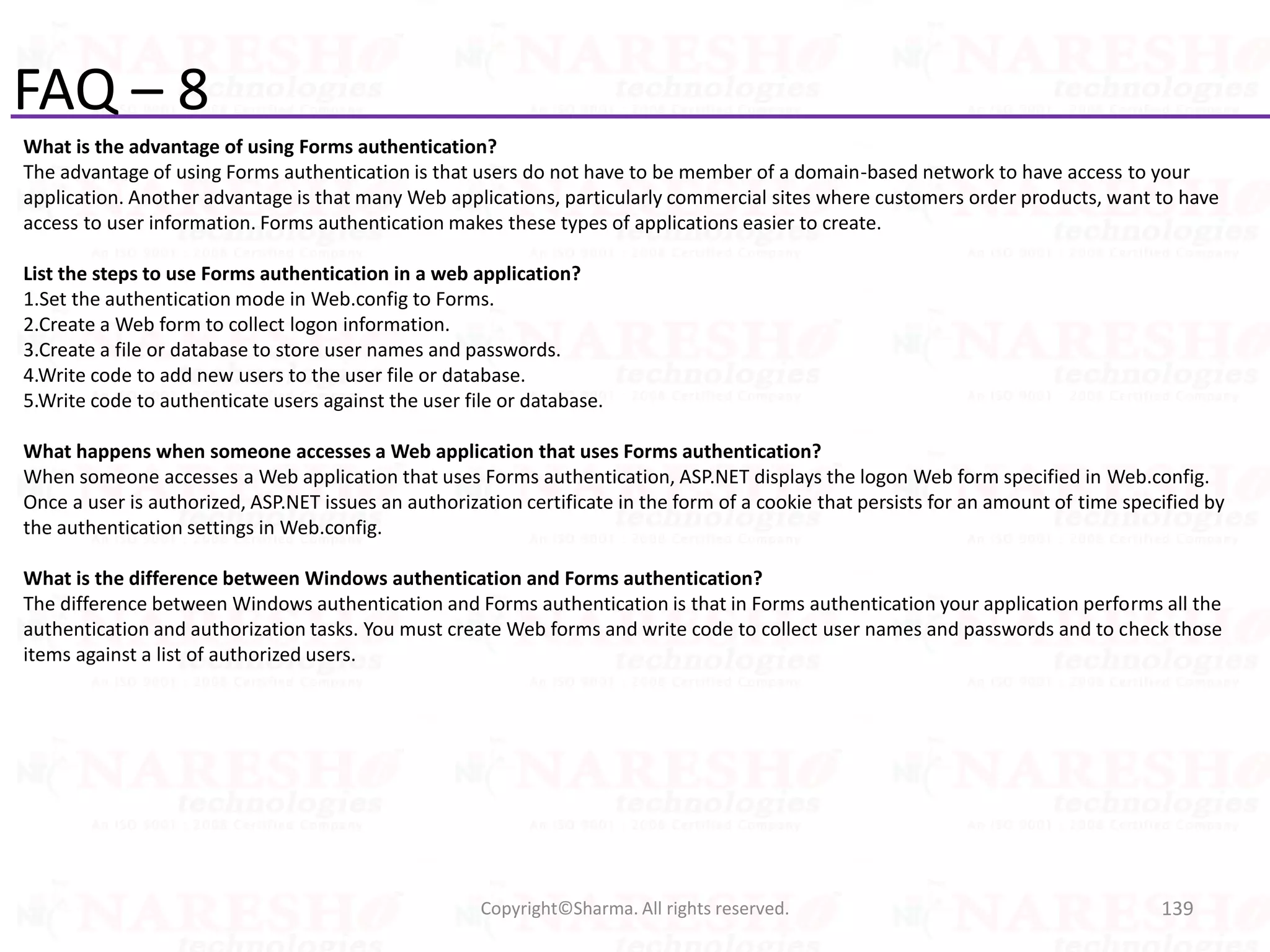 FAQ – 8
What is the advantage of using Forms authentication?
The advantage of using Forms authentication is that users do not have to be member of a domain-based network to have access to your
application. Another advantage is that many Web applications, particularly commercial sites where customers order products, want to have
access to user information. Forms authentication makes these types of applications easier to create.
List the steps to use Forms authentication in a web application?
1.Set the authentication mode in Web.config to Forms.
2.Create a Web form to collect logon information.
3.Create a file or database to store user names and passwords.
4.Write code to add new users to the user file or database.
5.Write code to authenticate users against the user file or database.
What happens when someone accesses a Web application that uses Forms authentication?
When someone accesses a Web application that uses Forms authentication, ASP.NET displays the logon Web form specified in Web.config.
Once a user is authorized, ASP.NET issues an authorization certificate in the form of a cookie that persists for an amount of time specified by
the authentication settings in Web.config.
What is the difference between Windows authentication and Forms authentication?
The difference between Windows authentication and Forms authentication is that in Forms authentication your application performs all the
authentication and authorization tasks. You must create Web forms and write code to collect user names and passwords and to check those
items against a list of authorized users.
139Copyright©Sharma. All rights reserved.
 