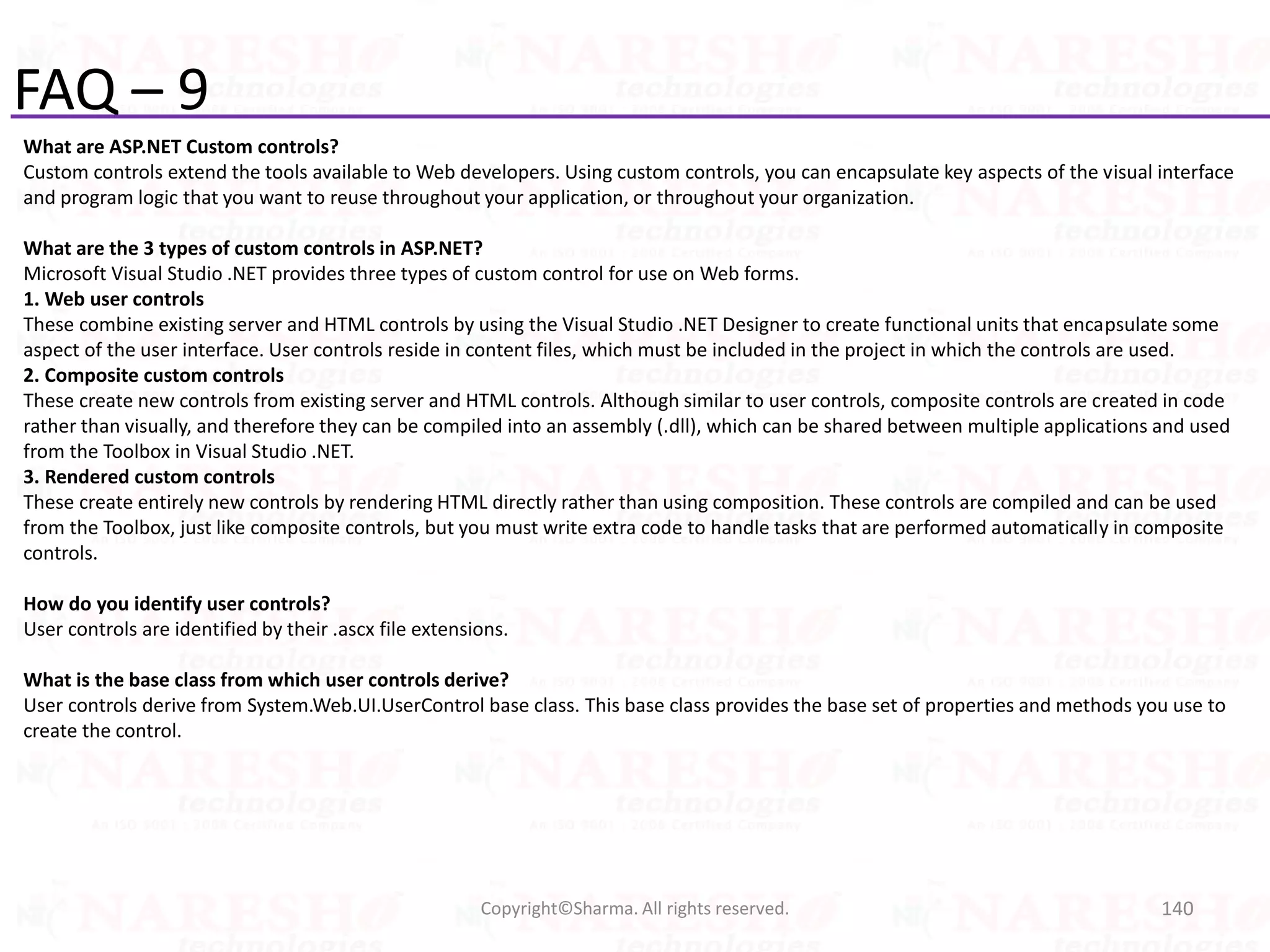 FAQ – 9
What are ASP.NET Custom controls?
Custom controls extend the tools available to Web developers. Using custom controls, you can encapsulate key aspects of the visual interface
and program logic that you want to reuse throughout your application, or throughout your organization.
What are the 3 types of custom controls in ASP.NET?
Microsoft Visual Studio .NET provides three types of custom control for use on Web forms.
1. Web user controls
These combine existing server and HTML controls by using the Visual Studio .NET Designer to create functional units that encapsulate some
aspect of the user interface. User controls reside in content files, which must be included in the project in which the controls are used.
2. Composite custom controls
These create new controls from existing server and HTML controls. Although similar to user controls, composite controls are created in code
rather than visually, and therefore they can be compiled into an assembly (.dll), which can be shared between multiple applications and used
from the Toolbox in Visual Studio .NET.
3. Rendered custom controls
These create entirely new controls by rendering HTML directly rather than using composition. These controls are compiled and can be used
from the Toolbox, just like composite controls, but you must write extra code to handle tasks that are performed automatically in composite
controls.
How do you identify user controls?
User controls are identified by their .ascx file extensions.
What is the base class from which user controls derive?
User controls derive from System.Web.UI.UserControl base class. This base class provides the base set of properties and methods you use to
create the control.
140Copyright©Sharma. All rights reserved.
 