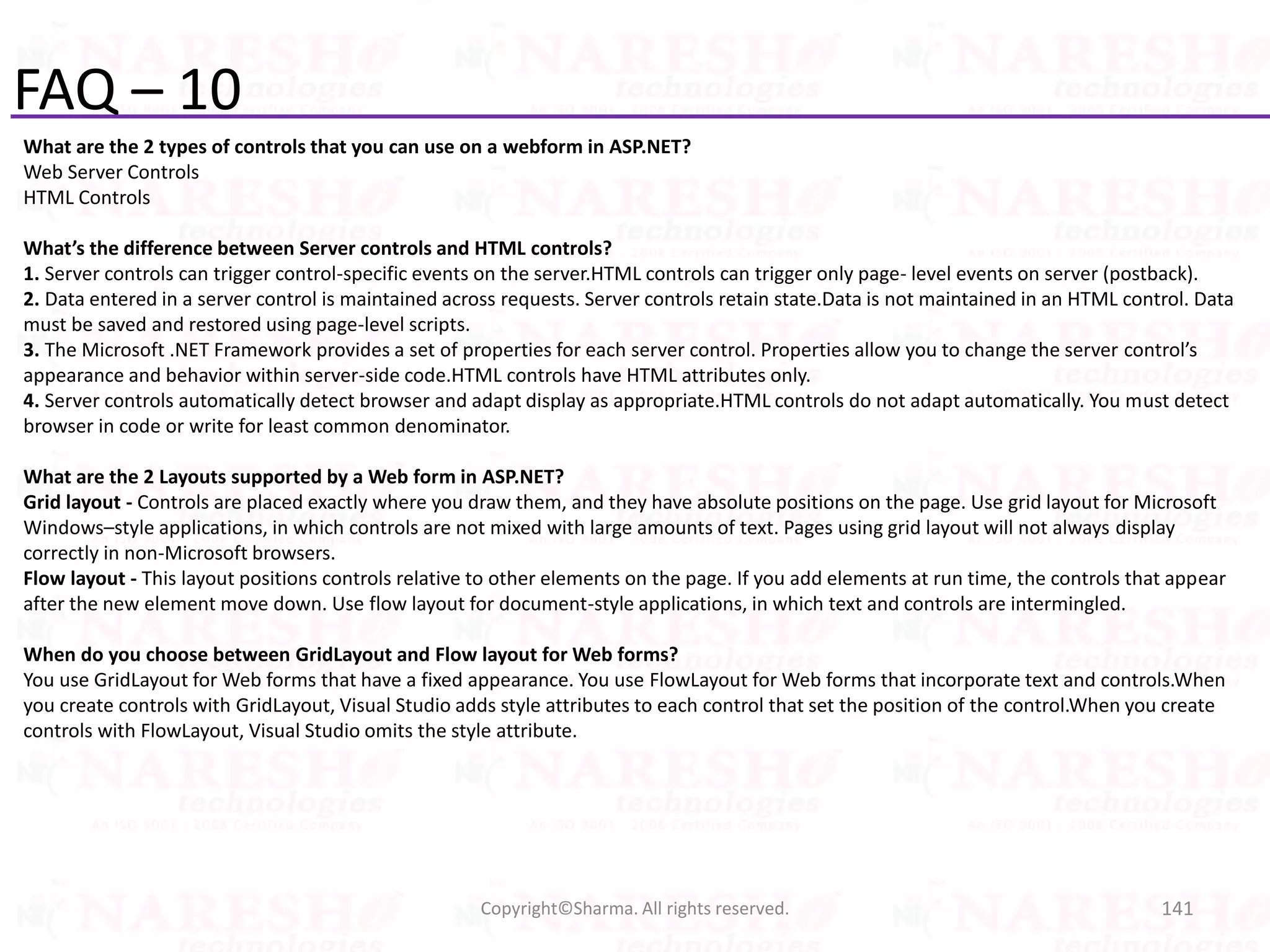 FAQ – 10
What are the 2 types of controls that you can use on a webform in ASP.NET?
Web Server Controls
HTML Controls
What’s the difference between Server controls and HTML controls?
1. Server controls can trigger control-specific events on the server.HTML controls can trigger only page- level events on server (postback).
2. Data entered in a server control is maintained across requests. Server controls retain state.Data is not maintained in an HTML control. Data
must be saved and restored using page-level scripts.
3. The Microsoft .NET Framework provides a set of properties for each server control. Properties allow you to change the server control’s
appearance and behavior within server-side code.HTML controls have HTML attributes only.
4. Server controls automatically detect browser and adapt display as appropriate.HTML controls do not adapt automatically. You must detect
browser in code or write for least common denominator.
What are the 2 Layouts supported by a Web form in ASP.NET?
Grid layout - Controls are placed exactly where you draw them, and they have absolute positions on the page. Use grid layout for Microsoft
Windows–style applications, in which controls are not mixed with large amounts of text. Pages using grid layout will not always display
correctly in non-Microsoft browsers.
Flow layout - This layout positions controls relative to other elements on the page. If you add elements at run time, the controls that appear
after the new element move down. Use flow layout for document-style applications, in which text and controls are intermingled.
When do you choose between GridLayout and Flow layout for Web forms?
You use GridLayout for Web forms that have a fixed appearance. You use FlowLayout for Web forms that incorporate text and controls.When
you create controls with GridLayout, Visual Studio adds style attributes to each control that set the position of the control.When you create
controls with FlowLayout, Visual Studio omits the style attribute.
141Copyright©Sharma. All rights reserved.
 