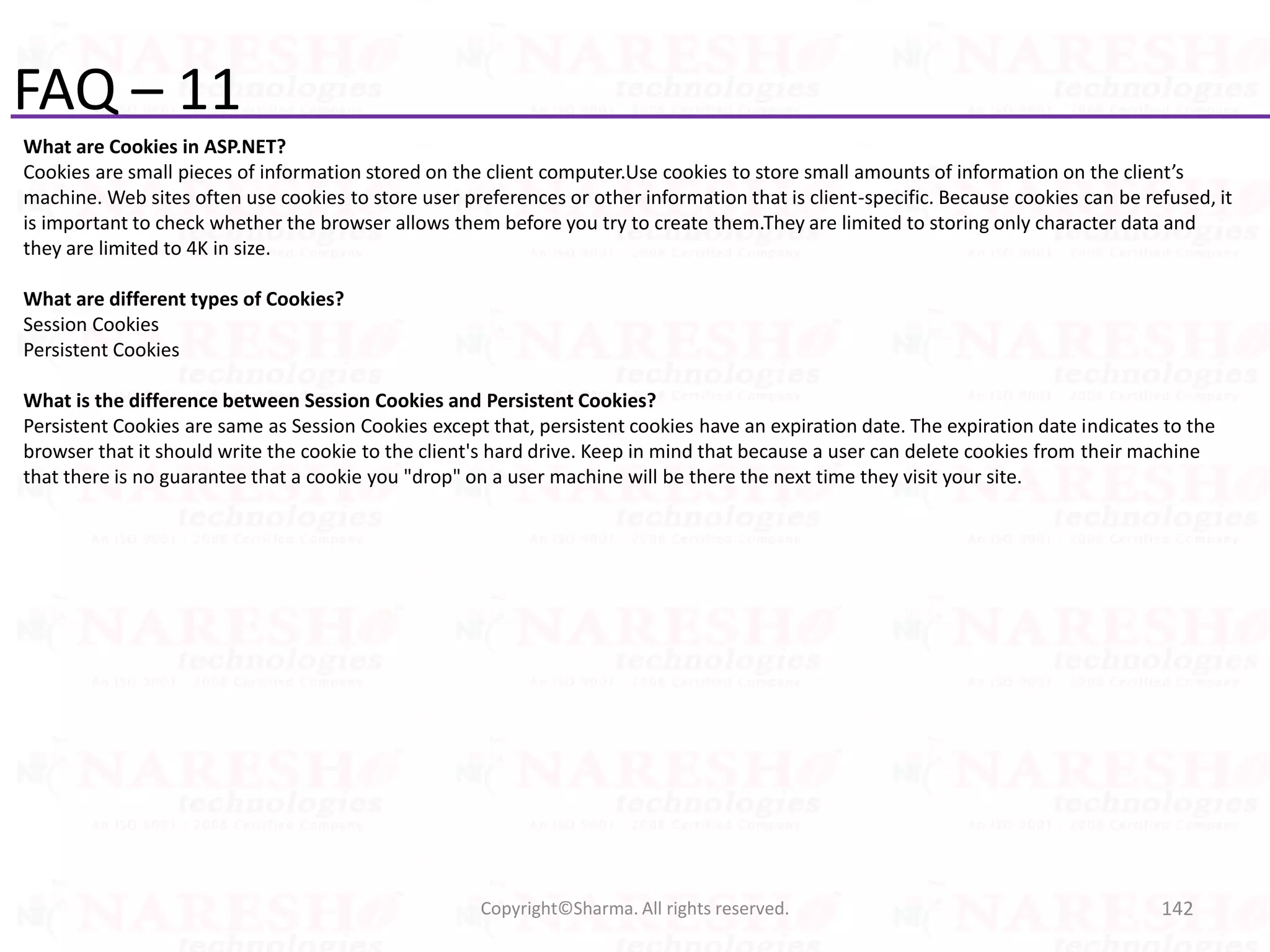 FAQ – 11
What are Cookies in ASP.NET?
Cookies are small pieces of information stored on the client computer.Use cookies to store small amounts of information on the client’s
machine. Web sites often use cookies to store user preferences or other information that is client-specific. Because cookies can be refused, it
is important to check whether the browser allows them before you try to create them.They are limited to storing only character data and
they are limited to 4K in size.
What are different types of Cookies?
Session Cookies
Persistent Cookies
What is the difference between Session Cookies and Persistent Cookies?
Persistent Cookies are same as Session Cookies except that, persistent cookies have an expiration date. The expiration date indicates to the
browser that it should write the cookie to the client's hard drive. Keep in mind that because a user can delete cookies from their machine
that there is no guarantee that a cookie you "drop" on a user machine will be there the next time they visit your site.
142Copyright©Sharma. All rights reserved.
 