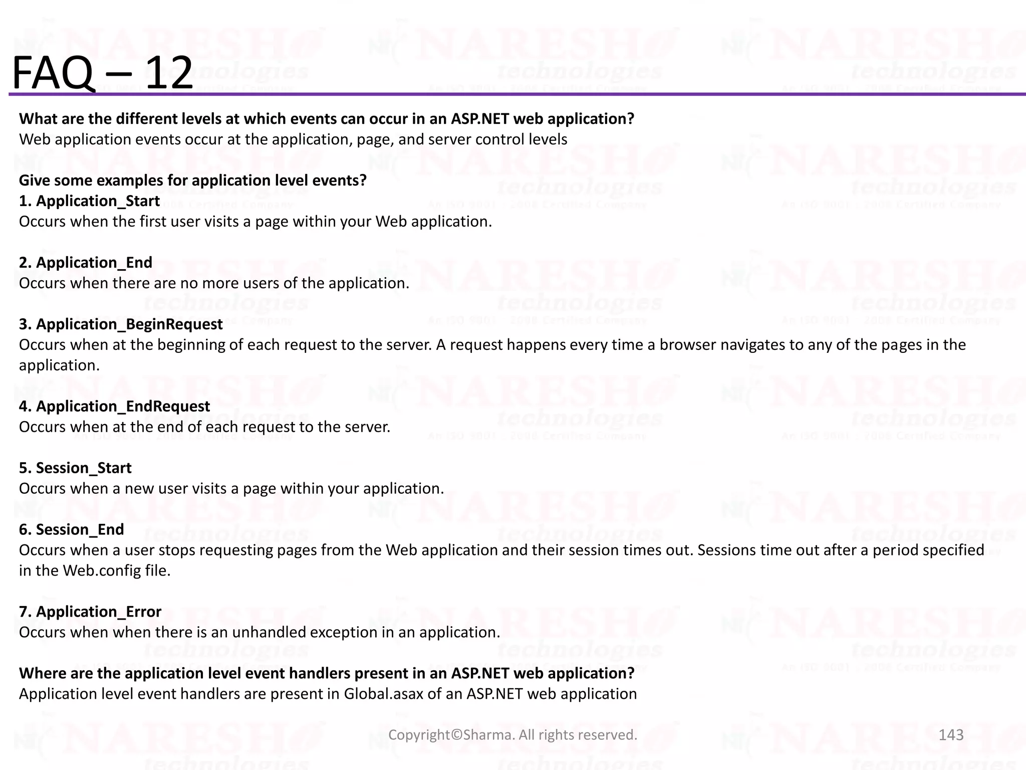 FAQ – 12
What are the different levels at which events can occur in an ASP.NET web application?
Web application events occur at the application, page, and server control levels
Give some examples for application level events?
1. Application_Start
Occurs when the first user visits a page within your Web application.
2. Application_End
Occurs when there are no more users of the application.
3. Application_BeginRequest
Occurs when at the beginning of each request to the server. A request happens every time a browser navigates to any of the pages in the
application.
4. Application_EndRequest
Occurs when at the end of each request to the server.
5. Session_Start
Occurs when a new user visits a page within your application.
6. Session_End
Occurs when a user stops requesting pages from the Web application and their session times out. Sessions time out after a period specified
in the Web.config file.
7. Application_Error
Occurs when when there is an unhandled exception in an application.
Where are the application level event handlers present in an ASP.NET web application?
Application level event handlers are present in Global.asax of an ASP.NET web application
143Copyright©Sharma. All rights reserved.
 