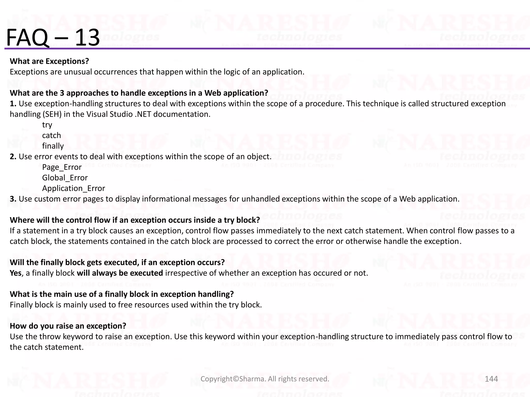 FAQ – 13
What are Exceptions?
Exceptions are unusual occurrences that happen within the logic of an application.
What are the 3 approaches to handle exceptions in a Web application?
1. Use exception-handling structures to deal with exceptions within the scope of a procedure. This technique is called structured exception
handling (SEH) in the Visual Studio .NET documentation.
try
catch
finally
2. Use error events to deal with exceptions within the scope of an object.
Page_Error
Global_Error
Application_Error
3. Use custom error pages to display informational messages for unhandled exceptions within the scope of a Web application.
Where will the control flow if an exception occurs inside a try block?
If a statement in a try block causes an exception, control flow passes immediately to the next catch statement. When control flow passes to a
catch block, the statements contained in the catch block are processed to correct the error or otherwise handle the exception.
Will the finally block gets executed, if an exception occurs?
Yes, a finally block will always be executed irrespective of whether an exception has occured or not.
What is the main use of a finally block in exception handling?
Finally block is mainly used to free resources used within the try block.
How do you raise an exception?
Use the throw keyword to raise an exception. Use this keyword within your exception-handling structure to immediately pass control flow to
the catch statement.
144Copyright©Sharma. All rights reserved.
 