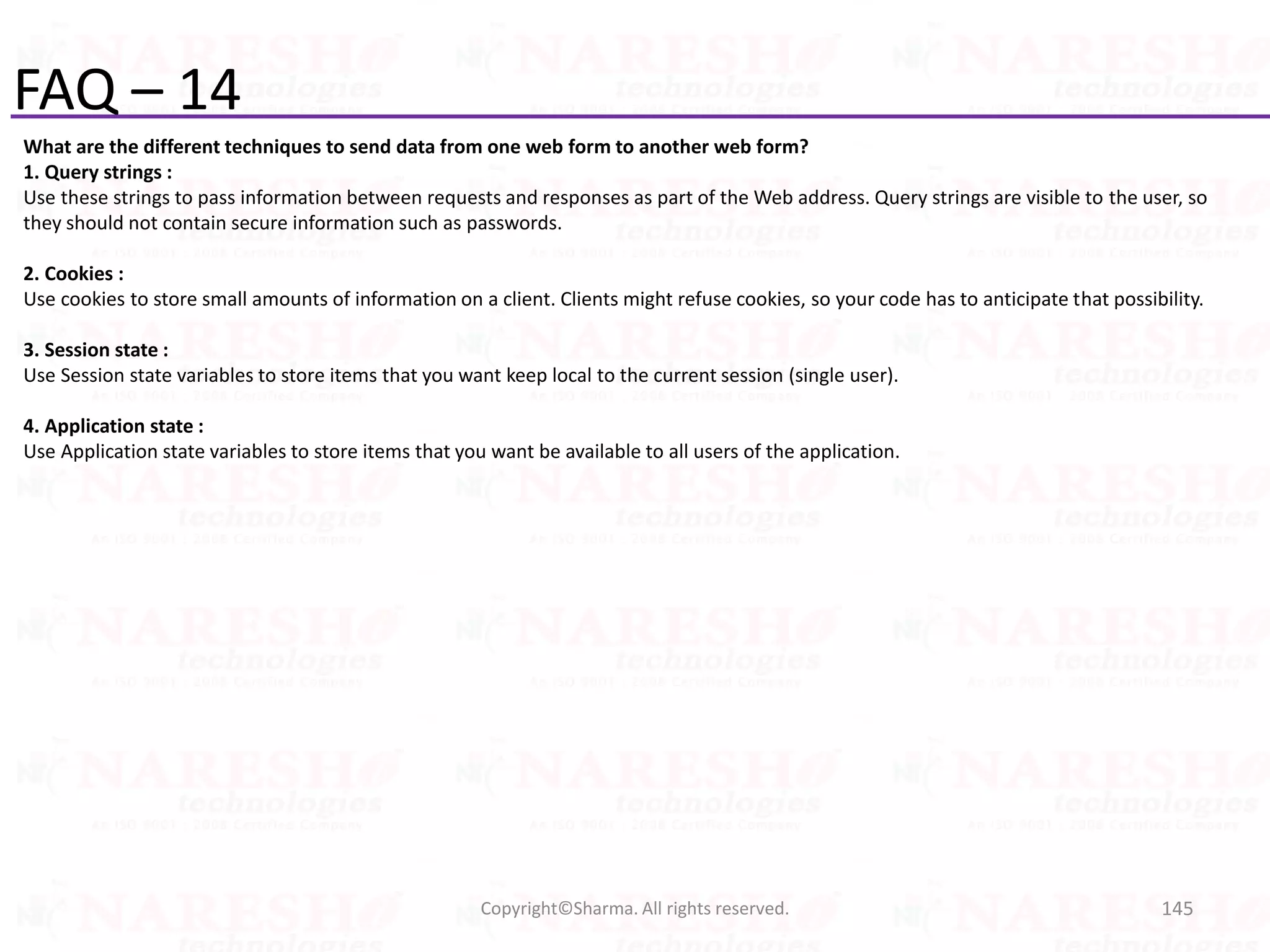FAQ – 14
What are the different techniques to send data from one web form to another web form?
1. Query strings :
Use these strings to pass information between requests and responses as part of the Web address. Query strings are visible to the user, so
they should not contain secure information such as passwords.
2. Cookies :
Use cookies to store small amounts of information on a client. Clients might refuse cookies, so your code has to anticipate that possibility.
3. Session state :
Use Session state variables to store items that you want keep local to the current session (single user).
4. Application state :
Use Application state variables to store items that you want be available to all users of the application.
145Copyright©Sharma. All rights reserved.
 
