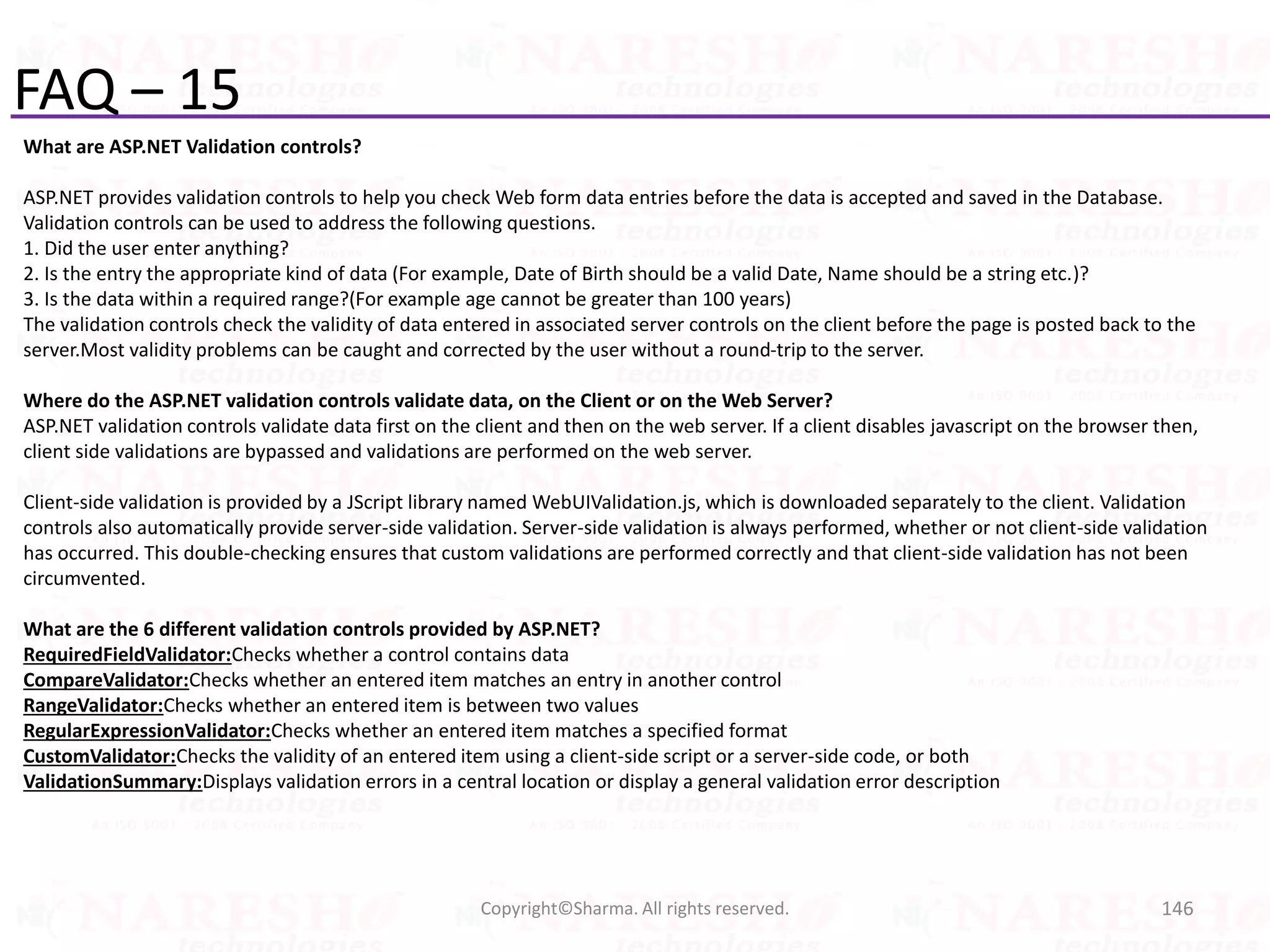 FAQ – 15
What are ASP.NET Validation controls?
ASP.NET provides validation controls to help you check Web form data entries before the data is accepted and saved in the Database.
Validation controls can be used to address the following questions.
1. Did the user enter anything?
2. Is the entry the appropriate kind of data (For example, Date of Birth should be a valid Date, Name should be a string etc.)?
3. Is the data within a required range?(For example age cannot be greater than 100 years)
The validation controls check the validity of data entered in associated server controls on the client before the page is posted back to the
server.Most validity problems can be caught and corrected by the user without a round-trip to the server.
Where do the ASP.NET validation controls validate data, on the Client or on the Web Server?
ASP.NET validation controls validate data first on the client and then on the web server. If a client disables javascript on the browser then,
client side validations are bypassed and validations are performed on the web server.
Client-side validation is provided by a JScript library named WebUIValidation.js, which is downloaded separately to the client. Validation
controls also automatically provide server-side validation. Server-side validation is always performed, whether or not client-side validation
has occurred. This double-checking ensures that custom validations are performed correctly and that client-side validation has not been
circumvented.
What are the 6 different validation controls provided by ASP.NET?
RequiredFieldValidator:Checks whether a control contains data
CompareValidator:Checks whether an entered item matches an entry in another control
RangeValidator:Checks whether an entered item is between two values
RegularExpressionValidator:Checks whether an entered item matches a specified format
CustomValidator:Checks the validity of an entered item using a client-side script or a server-side code, or both
ValidationSummary:Displays validation errors in a central location or display a general validation error description
146Copyright©Sharma. All rights reserved.
 