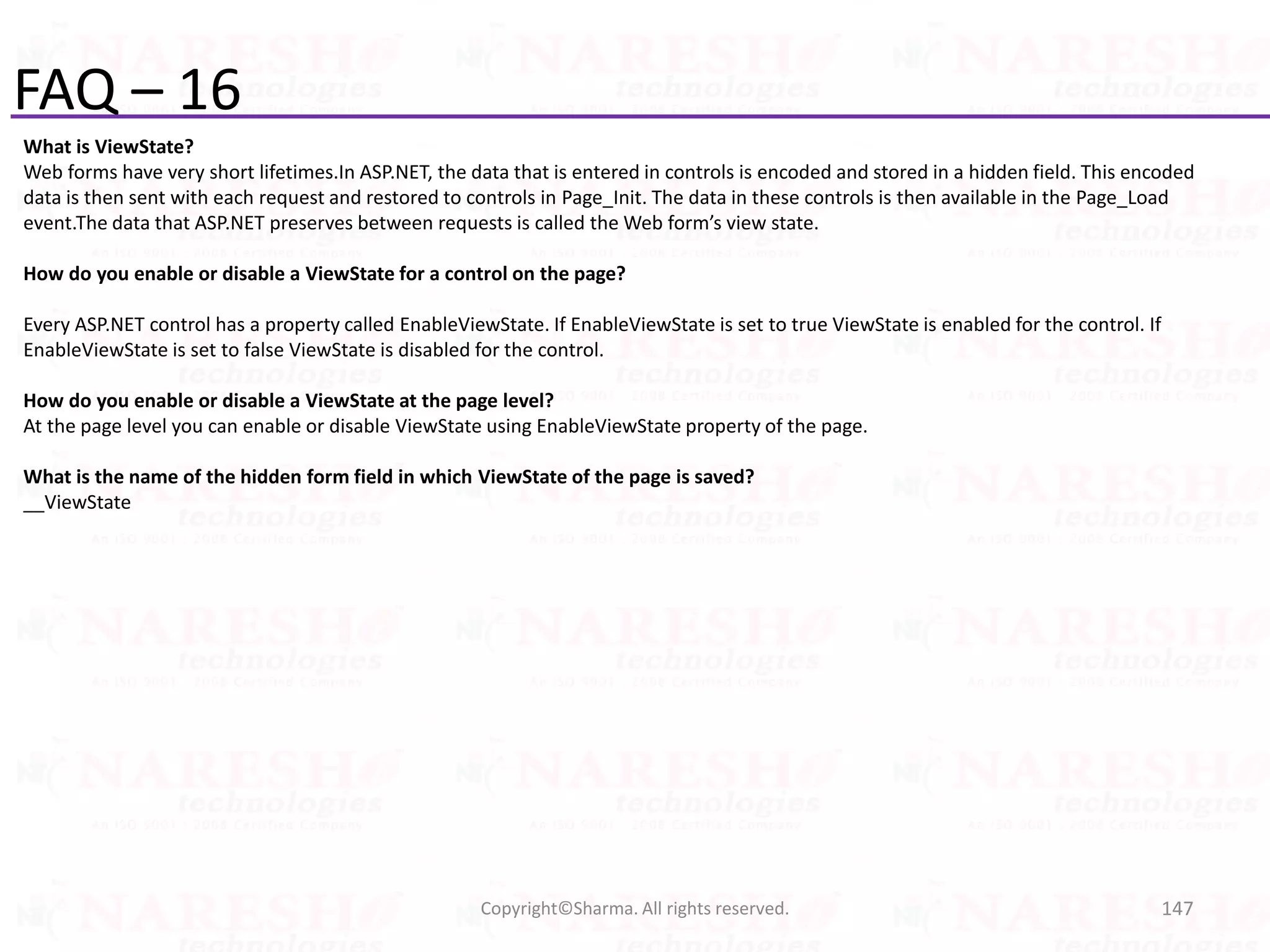 FAQ – 16
What is ViewState?
Web forms have very short lifetimes.In ASP.NET, the data that is entered in controls is encoded and stored in a hidden field. This encoded
data is then sent with each request and restored to controls in Page_Init. The data in these controls is then available in the Page_Load
event.The data that ASP.NET preserves between requests is called the Web form’s view state.
How do you enable or disable a ViewState for a control on the page?
Every ASP.NET control has a property called EnableViewState. If EnableViewState is set to true ViewState is enabled for the control. If
EnableViewState is set to false ViewState is disabled for the control.
How do you enable or disable a ViewState at the page level?
At the page level you can enable or disable ViewState using EnableViewState property of the page.
What is the name of the hidden form field in which ViewState of the page is saved?
__ViewState
147Copyright©Sharma. All rights reserved.
 