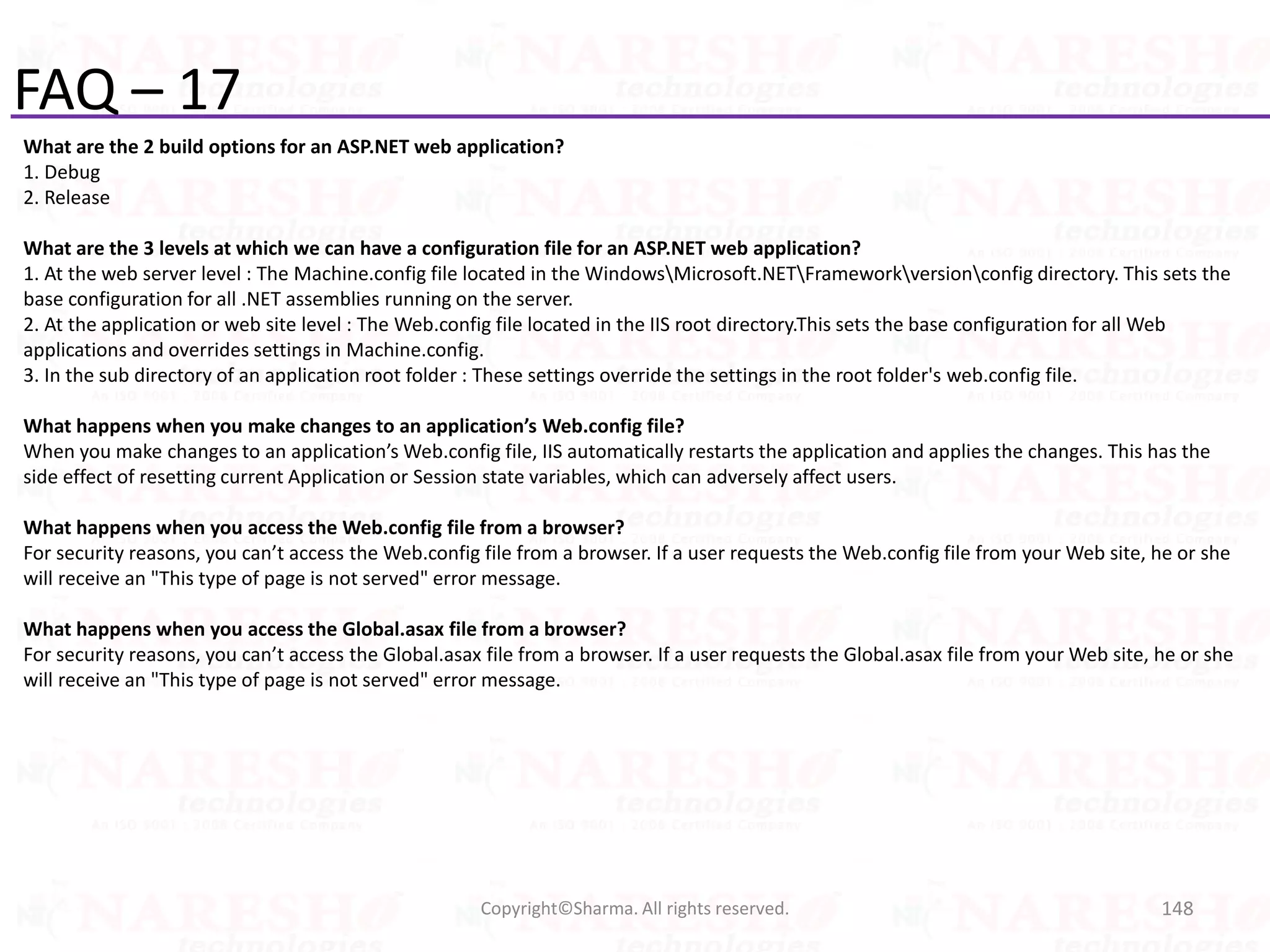 FAQ – 17
What are the 2 build options for an ASP.NET web application?
1. Debug
2. Release
What are the 3 levels at which we can have a configuration file for an ASP.NET web application?
1. At the web server level : The Machine.config file located in the WindowsMicrosoft.NETFrameworkversionconfig directory. This sets the
base configuration for all .NET assemblies running on the server.
2. At the application or web site level : The Web.config file located in the IIS root directory.This sets the base configuration for all Web
applications and overrides settings in Machine.config.
3. In the sub directory of an application root folder : These settings override the settings in the root folder's web.config file.
What happens when you make changes to an application’s Web.config file?
When you make changes to an application’s Web.config file, IIS automatically restarts the application and applies the changes. This has the
side effect of resetting current Application or Session state variables, which can adversely affect users.
What happens when you access the Web.config file from a browser?
For security reasons, you can’t access the Web.config file from a browser. If a user requests the Web.config file from your Web site, he or she
will receive an "This type of page is not served" error message.
What happens when you access the Global.asax file from a browser?
For security reasons, you can’t access the Global.asax file from a browser. If a user requests the Global.asax file from your Web site, he or she
will receive an "This type of page is not served" error message.
148Copyright©Sharma. All rights reserved.
 