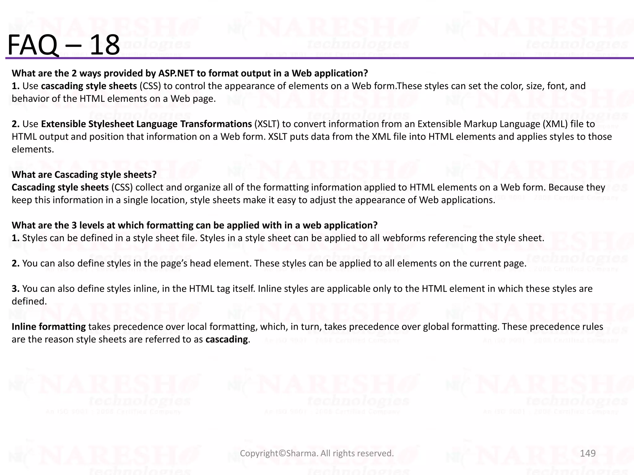 FAQ – 18
What are the 2 ways provided by ASP.NET to format output in a Web application?
1. Use cascading style sheets (CSS) to control the appearance of elements on a Web form.These styles can set the color, size, font, and
behavior of the HTML elements on a Web page.
2. Use Extensible Stylesheet Language Transformations (XSLT) to convert information from an Extensible Markup Language (XML) file to
HTML output and position that information on a Web form. XSLT puts data from the XML file into HTML elements and applies styles to those
elements.
What are Cascading style sheets?
Cascading style sheets (CSS) collect and organize all of the formatting information applied to HTML elements on a Web form. Because they
keep this information in a single location, style sheets make it easy to adjust the appearance of Web applications.
What are the 3 levels at which formatting can be applied with in a web application?
1. Styles can be defined in a style sheet file. Styles in a style sheet can be applied to all webforms referencing the style sheet.
2. You can also define styles in the page’s head element. These styles can be applied to all elements on the current page.
3. You can also define styles inline, in the HTML tag itself. Inline styles are applicable only to the HTML element in which these styles are
defined.
Inline formatting takes precedence over local formatting, which, in turn, takes precedence over global formatting. These precedence rules
are the reason style sheets are referred to as cascading.
149Copyright©Sharma. All rights reserved.
 