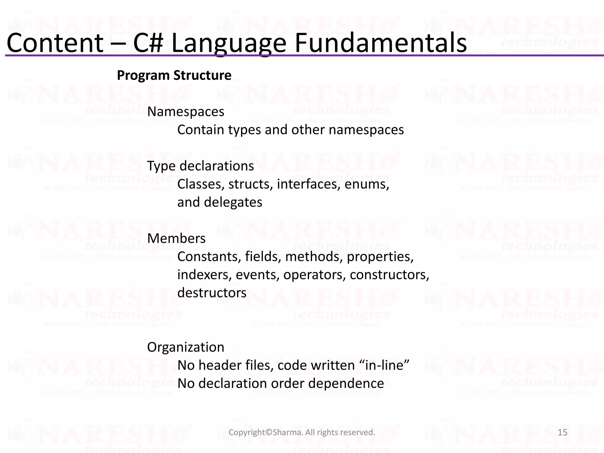 Content – C# Language Fundamentals
15Copyright©Sharma. All rights reserved.
Program Structure
Namespaces
Contain types and other namespaces
Type declarations
Classes, structs, interfaces, enums,
and delegates
Members
Constants, fields, methods, properties,
indexers, events, operators, constructors,
destructors
Organization
No header files, code written “in-line”
No declaration order dependence
 