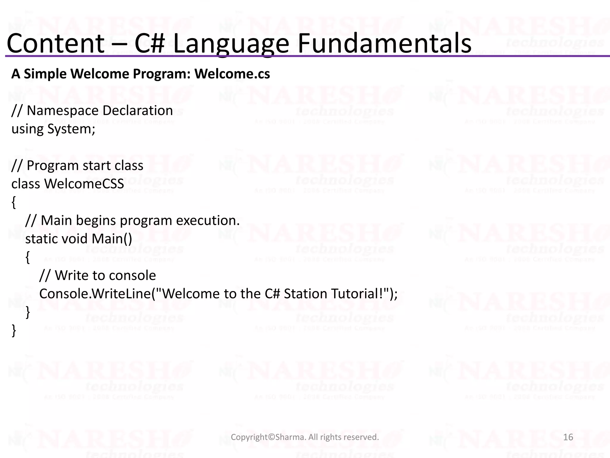 Content – C# Language Fundamentals
16Copyright©Sharma. All rights reserved.
A Simple Welcome Program: Welcome.cs
// Namespace Declaration
using System;
// Program start class
class WelcomeCSS
{
// Main begins program execution.
static void Main()
{
// Write to console
Console.WriteLine("Welcome to the C# Station Tutorial!");
}
}
 