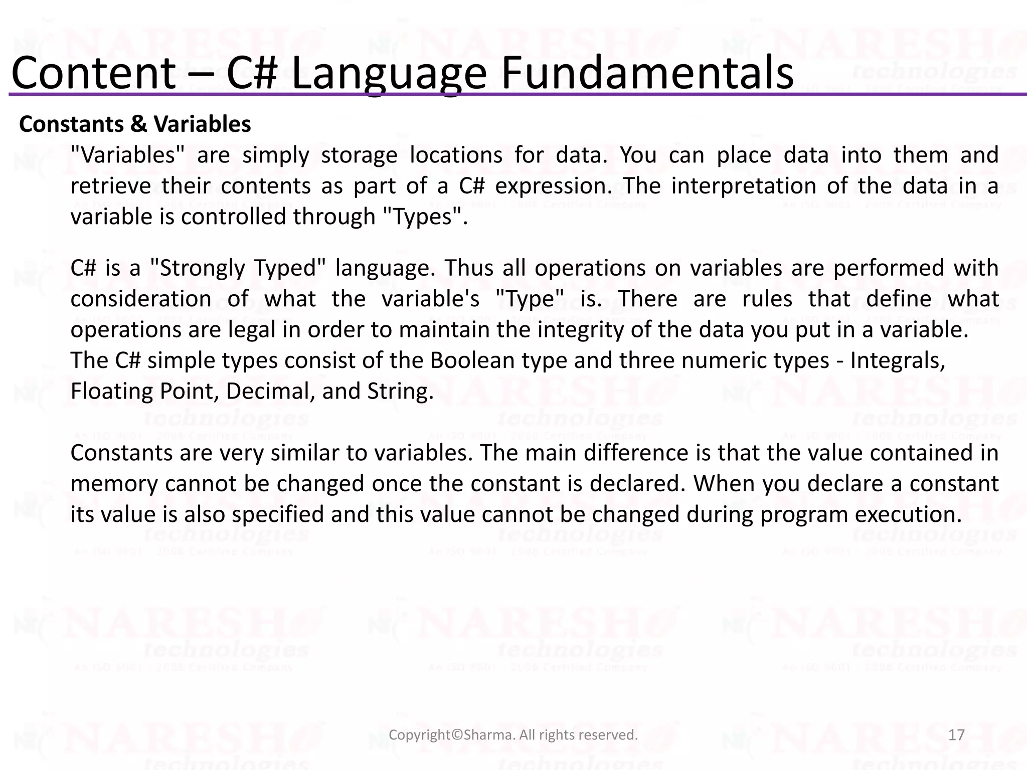 Content – C# Language Fundamentals
Constants & Variables
"Variables" are simply storage locations for data. You can place data into them and
retrieve their contents as part of a C# expression. The interpretation of the data in a
variable is controlled through "Types".
C# is a "Strongly Typed" language. Thus all operations on variables are performed with
consideration of what the variable's "Type" is. There are rules that define what
operations are legal in order to maintain the integrity of the data you put in a variable.
The C# simple types consist of the Boolean type and three numeric types - Integrals,
Floating Point, Decimal, and String.
Constants are very similar to variables. The main difference is that the value contained in
memory cannot be changed once the constant is declared. When you declare a constant
its value is also specified and this value cannot be changed during program execution.
17Copyright©Sharma. All rights reserved.
 