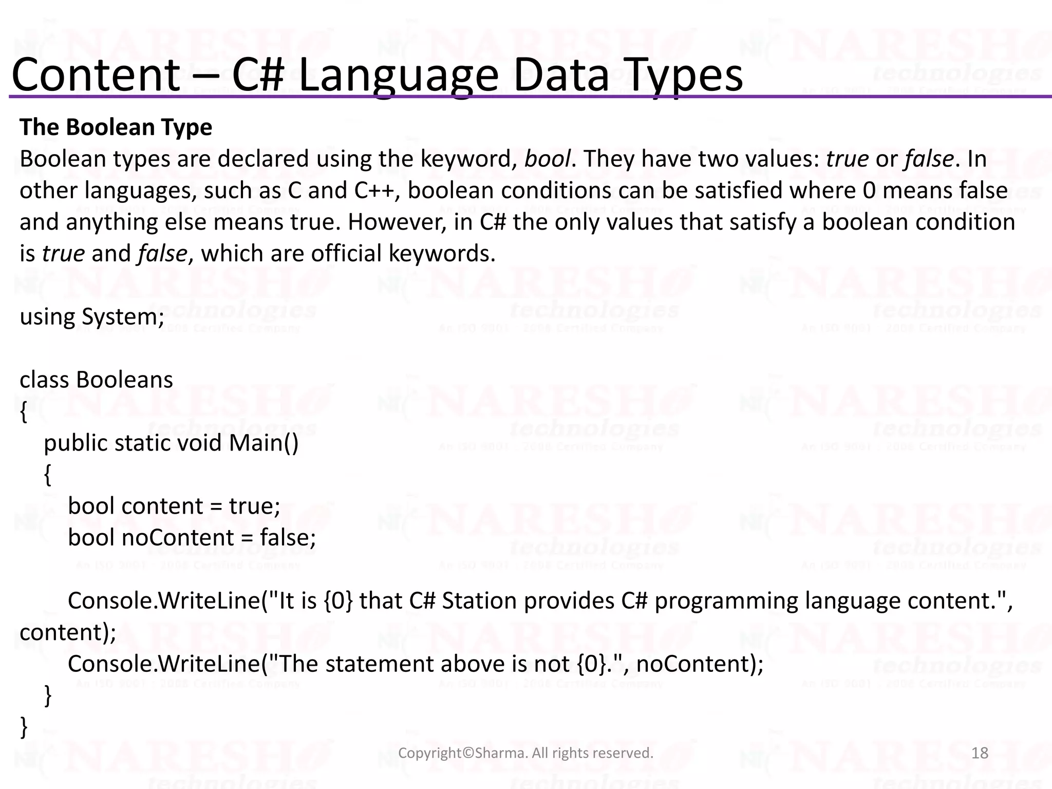 Content – C# Language Data Types
The Boolean Type
Boolean types are declared using the keyword, bool. They have two values: true or false. In
other languages, such as C and C++, boolean conditions can be satisfied where 0 means false
and anything else means true. However, in C# the only values that satisfy a boolean condition
is true and false, which are official keywords.
using System;
class Booleans
{
public static void Main()
{
bool content = true;
bool noContent = false;
Console.WriteLine("It is {0} that C# Station provides C# programming language content.",
content);
Console.WriteLine("The statement above is not {0}.", noContent);
}
}
18Copyright©Sharma. All rights reserved.
 