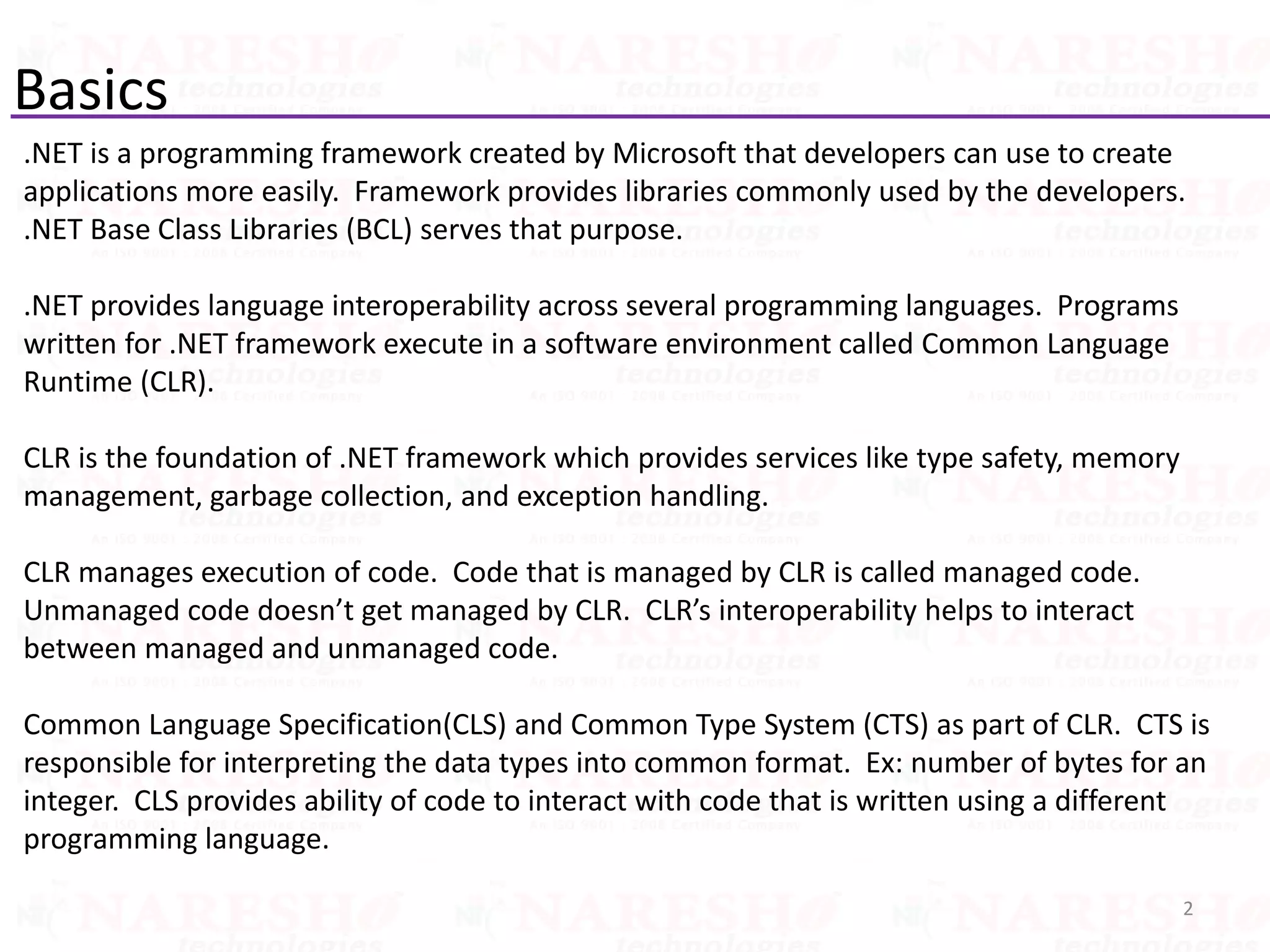 Basics
.NET is a programming framework created by Microsoft that developers can use to create
applications more easily. Framework provides libraries commonly used by the developers.
.NET Base Class Libraries (BCL) serves that purpose.
.NET provides language interoperability across several programming languages. Programs
written for .NET framework execute in a software environment called Common Language
Runtime (CLR).
CLR is the foundation of .NET framework which provides services like type safety, memory
management, garbage collection, and exception handling.
CLR manages execution of code. Code that is managed by CLR is called managed code.
Unmanaged code doesn’t get managed by CLR. CLR’s interoperability helps to interact
between managed and unmanaged code.
Common Language Specification(CLS) and Common Type System (CTS) as part of CLR. CTS is
responsible for interpreting the data types into common format. Ex: number of bytes for an
integer. CLS provides ability of code to interact with code that is written using a different
programming language.
2
 