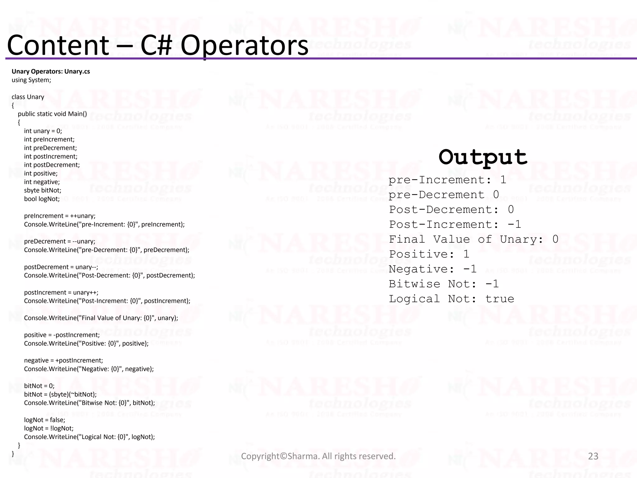 Content – C# Operators
Unary Operators: Unary.cs
using System;
class Unary
{
public static void Main()
{
int unary = 0;
int preIncrement;
int preDecrement;
int postIncrement;
int postDecrement;
int positive;
int negative;
sbyte bitNot;
bool logNot;
preIncrement = ++unary;
Console.WriteLine("pre-Increment: {0}", preIncrement);
preDecrement = --unary;
Console.WriteLine("pre-Decrement: {0}", preDecrement);
postDecrement = unary--;
Console.WriteLine("Post-Decrement: {0}", postDecrement);
postIncrement = unary++;
Console.WriteLine("Post-Increment: {0}", postIncrement);
Console.WriteLine("Final Value of Unary: {0}", unary);
positive = -postIncrement;
Console.WriteLine("Positive: {0}", positive);
negative = +postIncrement;
Console.WriteLine("Negative: {0}", negative);
bitNot = 0;
bitNot = (sbyte)(~bitNot);
Console.WriteLine("Bitwise Not: {0}", bitNot);
logNot = false;
logNot = !logNot;
Console.WriteLine("Logical Not: {0}", logNot);
}
} 23Copyright©Sharma. All rights reserved.
Output
pre-Increment: 1
pre-Decrement 0
Post-Decrement: 0
Post-Increment: -1
Final Value of Unary: 0
Positive: 1
Negative: -1
Bitwise Not: -1
Logical Not: true
 