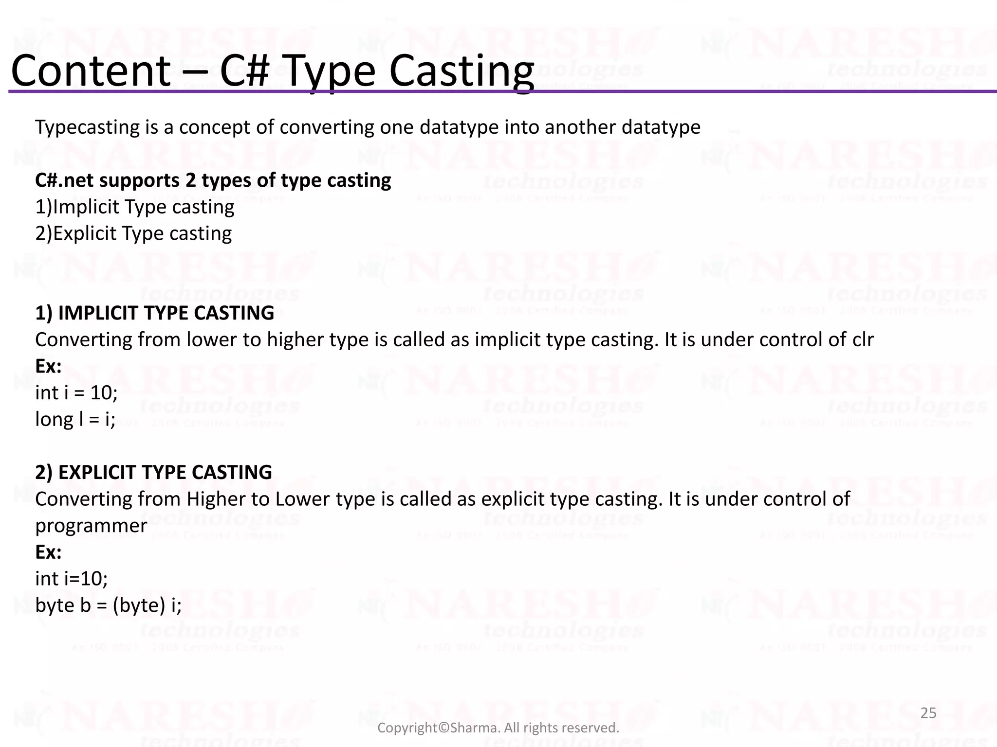 Content – C# Type Casting
25
Copyright©Sharma. All rights reserved.
Typecasting is a concept of converting one datatype into another datatype
C#.net supports 2 types of type casting
1)Implicit Type casting
2)Explicit Type casting
1) IMPLICIT TYPE CASTING
Converting from lower to higher type is called as implicit type casting. It is under control of clr
Ex:
int i = 10;
long l = i;
2) EXPLICIT TYPE CASTING
Converting from Higher to Lower type is called as explicit type casting. It is under control of
programmer
Ex:
int i=10;
byte b = (byte) i;
 