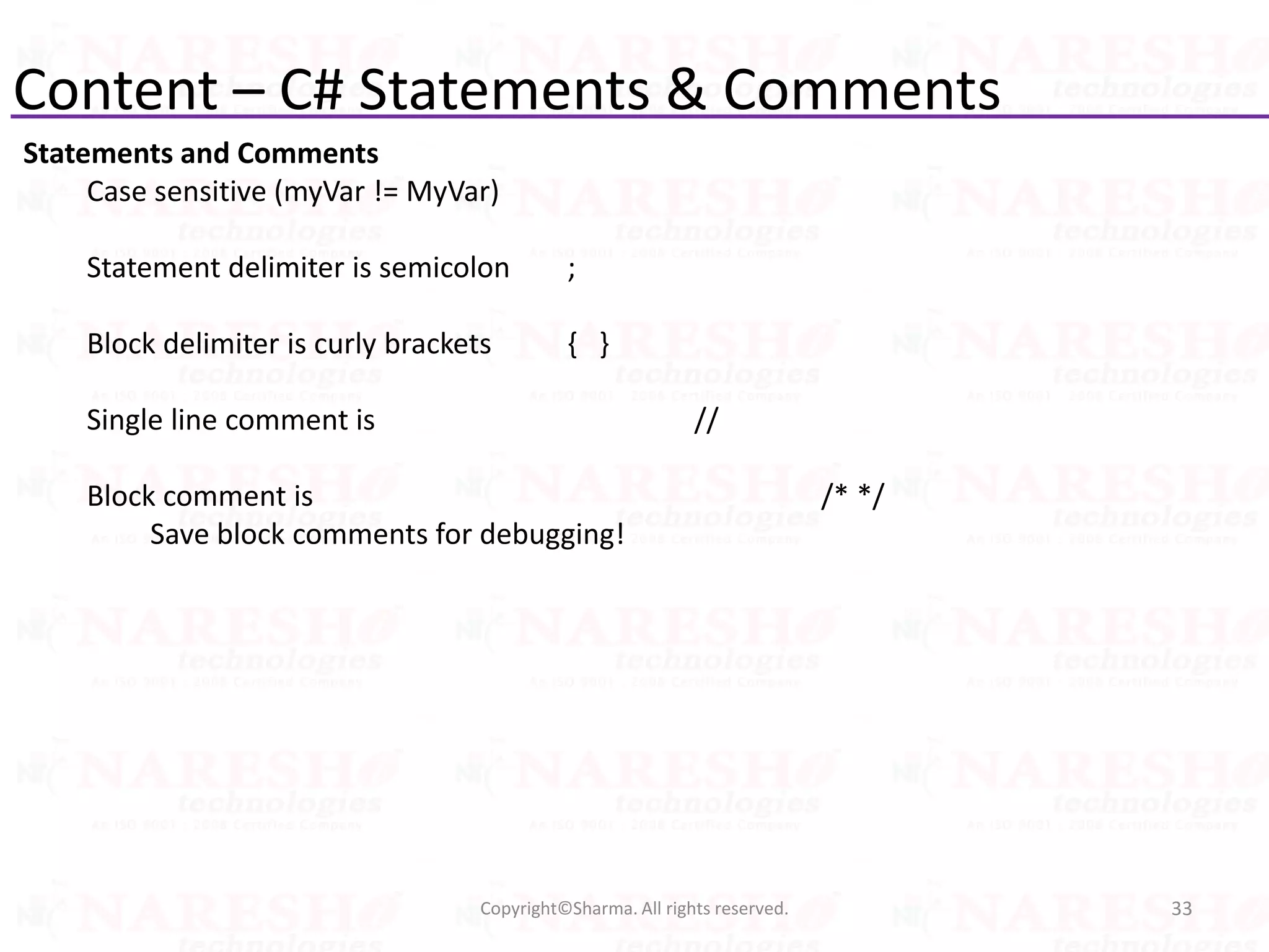 Content – C# Statements & Comments
Statements and Comments
Case sensitive (myVar != MyVar)
Statement delimiter is semicolon ;
Block delimiter is curly brackets { }
Single line comment is //
Block comment is /* */
Save block comments for debugging!
33Copyright©Sharma. All rights reserved.
 