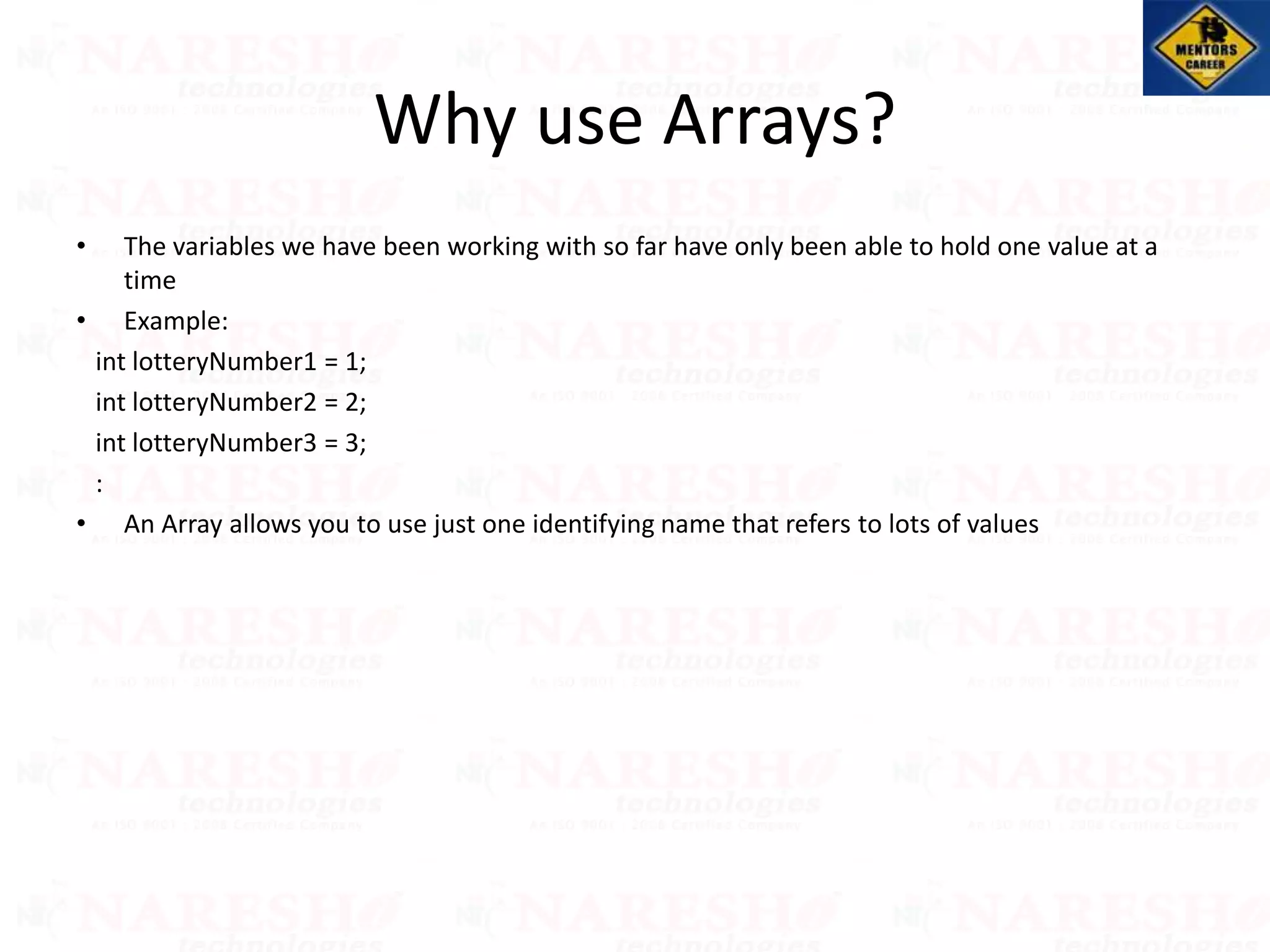 • The variables we have been working with so far have only been able to hold one value at a
time
• Example:
int lotteryNumber1 = 1;
int lotteryNumber2 = 2;
int lotteryNumber3 = 3;
:
• An Array allows you to use just one identifying name that refers to lots of values
Why use Arrays?
 