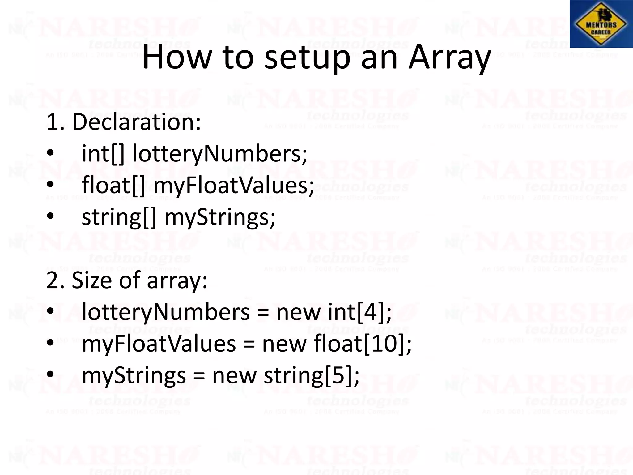1. Declaration:
• int[] lotteryNumbers;
• float[] myFloatValues;
• string[] myStrings;
2. Size of array:
• lotteryNumbers = new int[4];
• myFloatValues = new float[10];
• myStrings = new string[5];
How to setup an Array
 