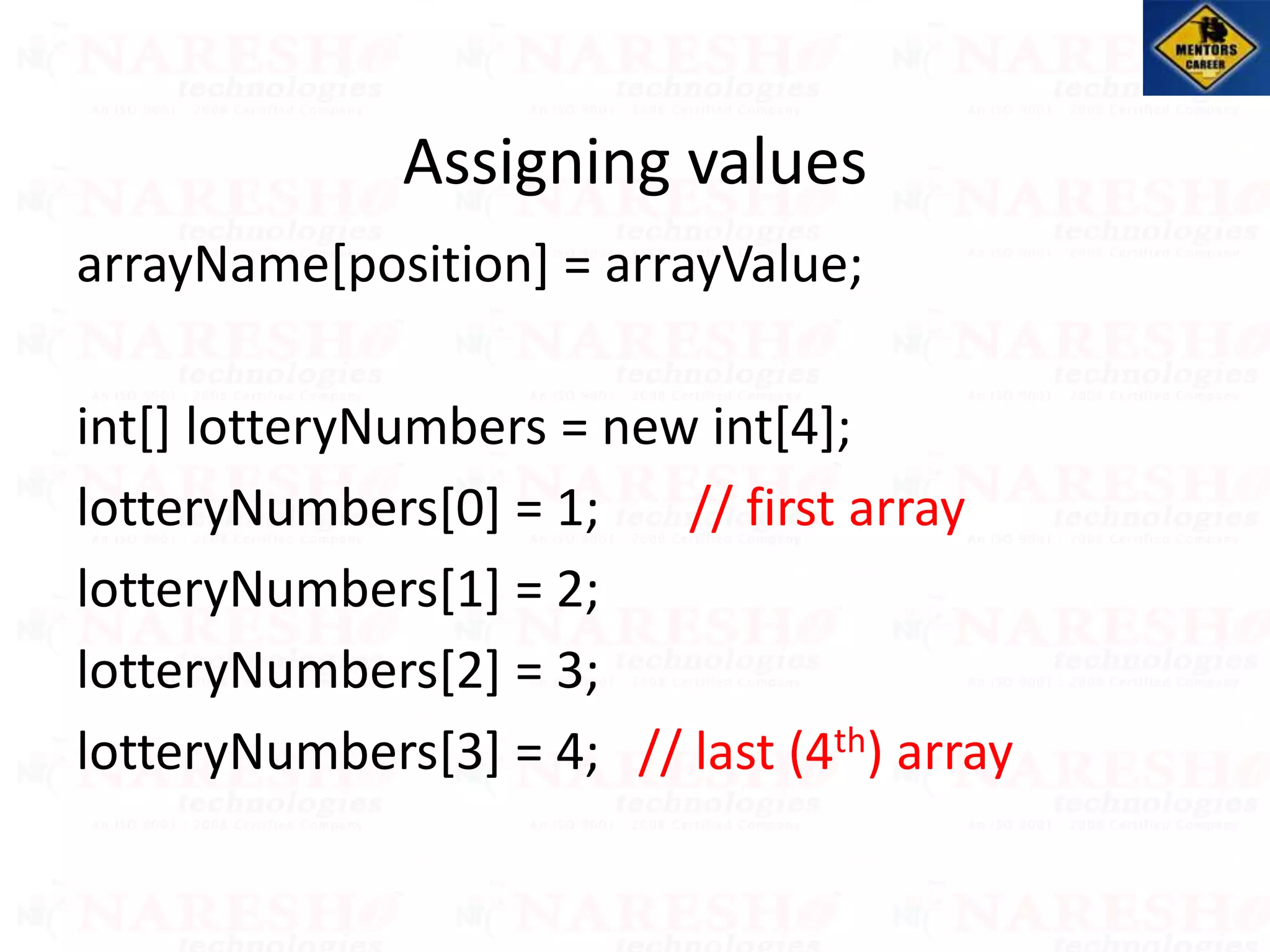 arrayName[position] = arrayValue;
int[] lotteryNumbers = new int[4];
lotteryNumbers[0] = 1; // first array
lotteryNumbers[1] = 2;
lotteryNumbers[2] = 3;
lotteryNumbers[3] = 4; // last (4th) array
Assigning values
 