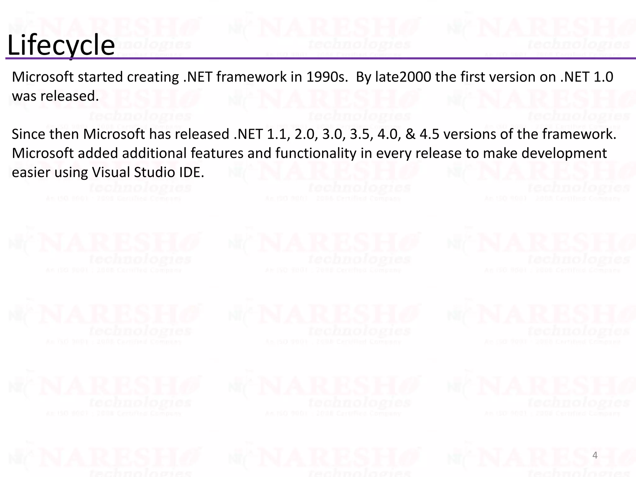 Lifecycle
Microsoft started creating .NET framework in 1990s. By late2000 the first version on .NET 1.0
was released.
Since then Microsoft has released .NET 1.1, 2.0, 3.0, 3.5, 4.0, & 4.5 versions of the framework.
Microsoft added additional features and functionality in every release to make development
easier using Visual Studio IDE.
4
 