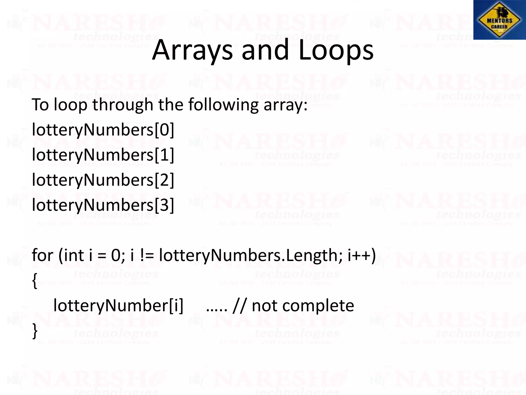 To loop through the following array:
lotteryNumbers[0]
lotteryNumbers[1]
lotteryNumbers[2]
lotteryNumbers[3]
for (int i = 0; i != lotteryNumbers.Length; i++)
{
lotteryNumber[i] ….. // not complete
}
Arrays and Loops
 