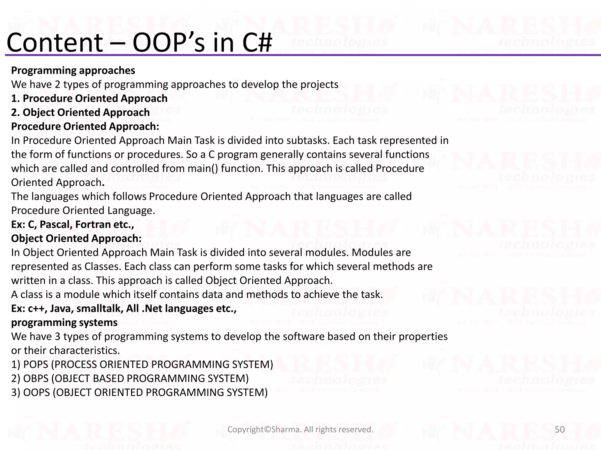 Content – OOP’s in C#
Programming approaches
We have 2 types of programming approaches to develop the projects
1. Procedure Oriented Approach
2. Object Oriented Approach
Procedure Oriented Approach:
In Procedure Oriented Approach Main Task is divided into subtasks. Each task represented in
the form of functions or procedures. So a C program generally contains several functions
which are called and controlled from main() function. This approach is called Procedure
Oriented Approach.
The languages which follows Procedure Oriented Approach that languages are called
Procedure Oriented Language.
Ex: C, Pascal, Fortran etc.,
Object Oriented Approach:
In Object Oriented Approach Main Task is divided into several modules. Modules are
represented as Classes. Each class can perform some tasks for which several methods are
written in a class. This approach is called Object Oriented Approach.
A class is a module which itself contains data and methods to achieve the task.
Ex: c++, Java, smalltalk, All .Net languages etc.,
programming systems
We have 3 types of programming systems to develop the software based on their properties
or their characteristics.
1) POPS (PROCESS ORIENTED PROGRAMMING SYSTEM)
2) OBPS (OBJECT BASED PROGRAMMING SYSTEM)
3) OOPS (OBJECT ORIENTED PROGRAMMING SYSTEM)
50Copyright©Sharma. All rights reserved.
 