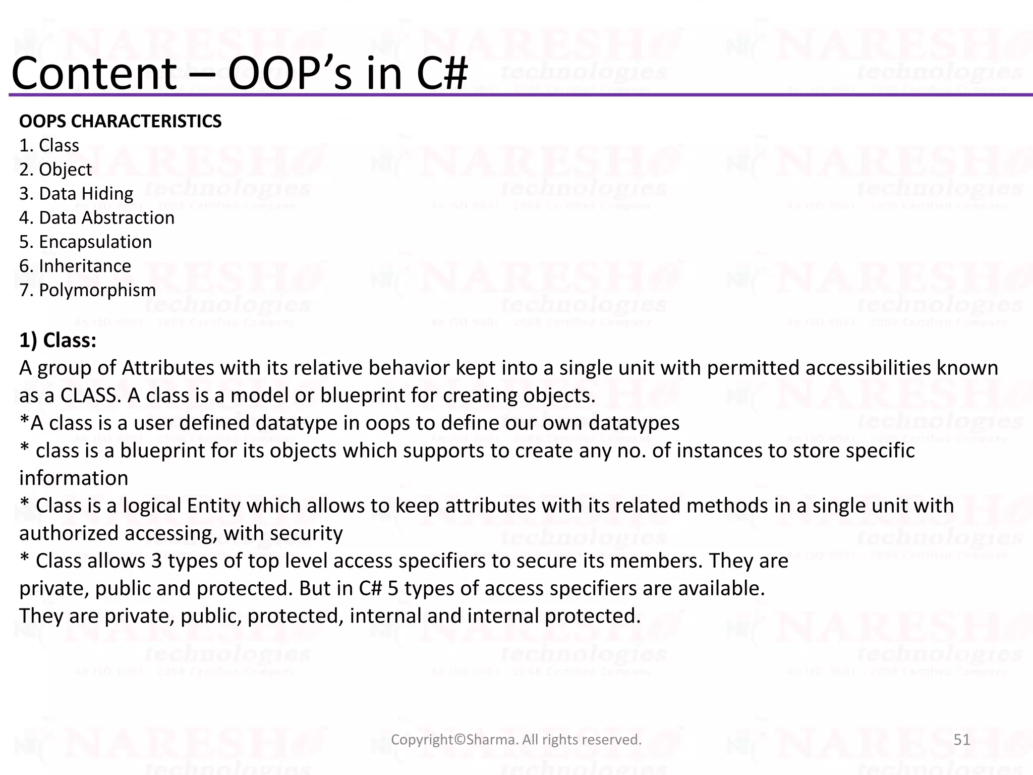 Content – OOP’s in C#
OOPS CHARACTERISTICS
1. Class
2. Object
3. Data Hiding
4. Data Abstraction
5. Encapsulation
6. Inheritance
7. Polymorphism
1) Class:
A group of Attributes with its relative behavior kept into a single unit with permitted accessibilities known
as a CLASS. A class is a model or blueprint for creating objects.
*A class is a user defined datatype in oops to define our own datatypes
* class is a blueprint for its objects which supports to create any no. of instances to store specific
information
* Class is a logical Entity which allows to keep attributes with its related methods in a single unit with
authorized accessing, with security
* Class allows 3 types of top level access specifiers to secure its members. They are
private, public and protected. But in C# 5 types of access specifiers are available.
They are private, public, protected, internal and internal protected.
51Copyright©Sharma. All rights reserved.
 