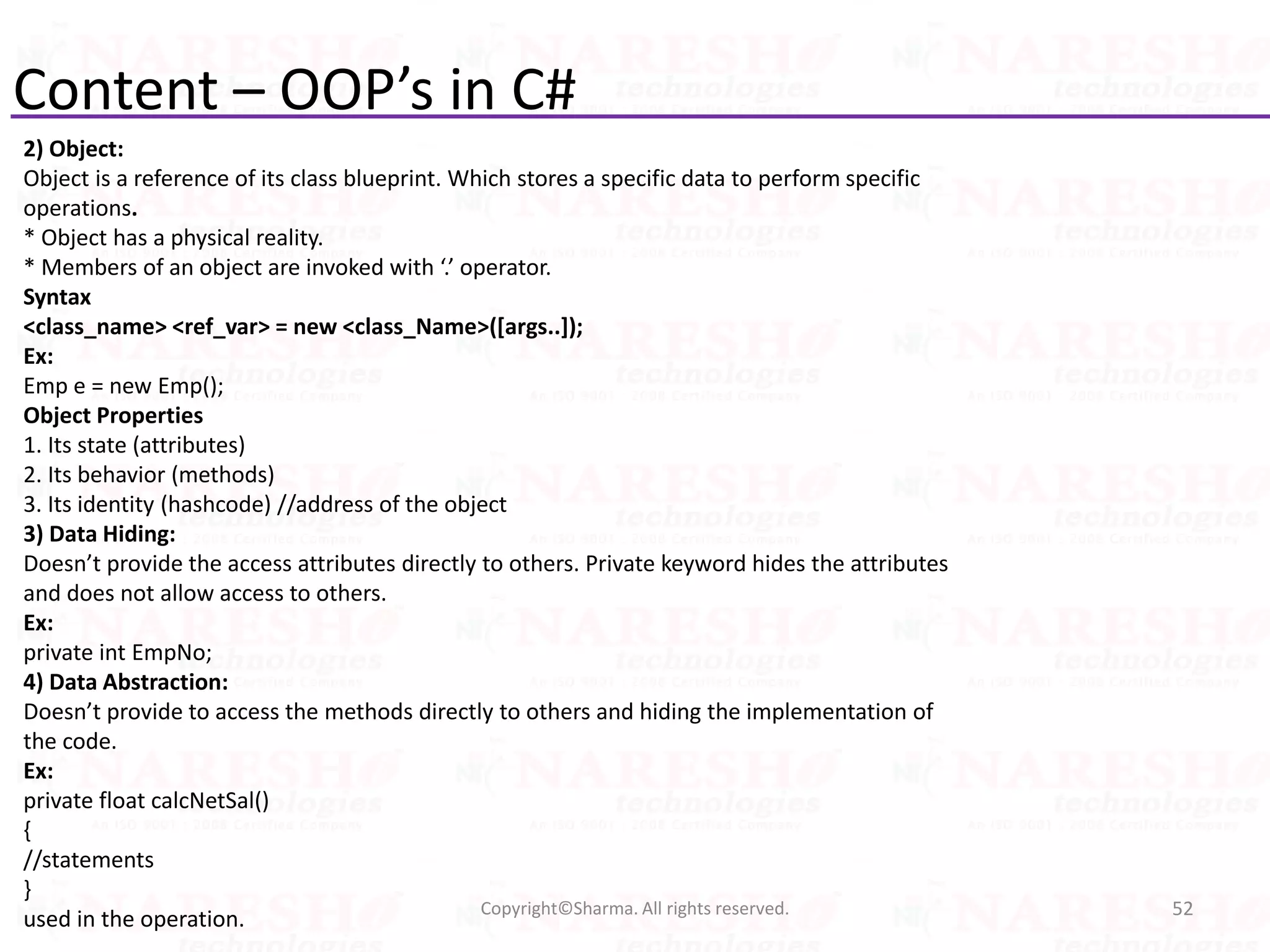 Content – OOP’s in C#
2) Object:
Object is a reference of its class blueprint. Which stores a specific data to perform specific
operations.
* Object has a physical reality.
* Members of an object are invoked with ‘.’ operator.
Syntax
<class_name> <ref_var> = new <class_Name>([args..]);
Ex:
Emp e = new Emp();
Object Properties
1. Its state (attributes)
2. Its behavior (methods)
3. Its identity (hashcode) //address of the object
3) Data Hiding:
Doesn’t provide the access attributes directly to others. Private keyword hides the attributes
and does not allow access to others.
Ex:
private int EmpNo;
4) Data Abstraction:
Doesn’t provide to access the methods directly to others and hiding the implementation of
the code.
Ex:
private float calcNetSal()
{
//statements
}
used in the operation. 52Copyright©Sharma. All rights reserved.
 
