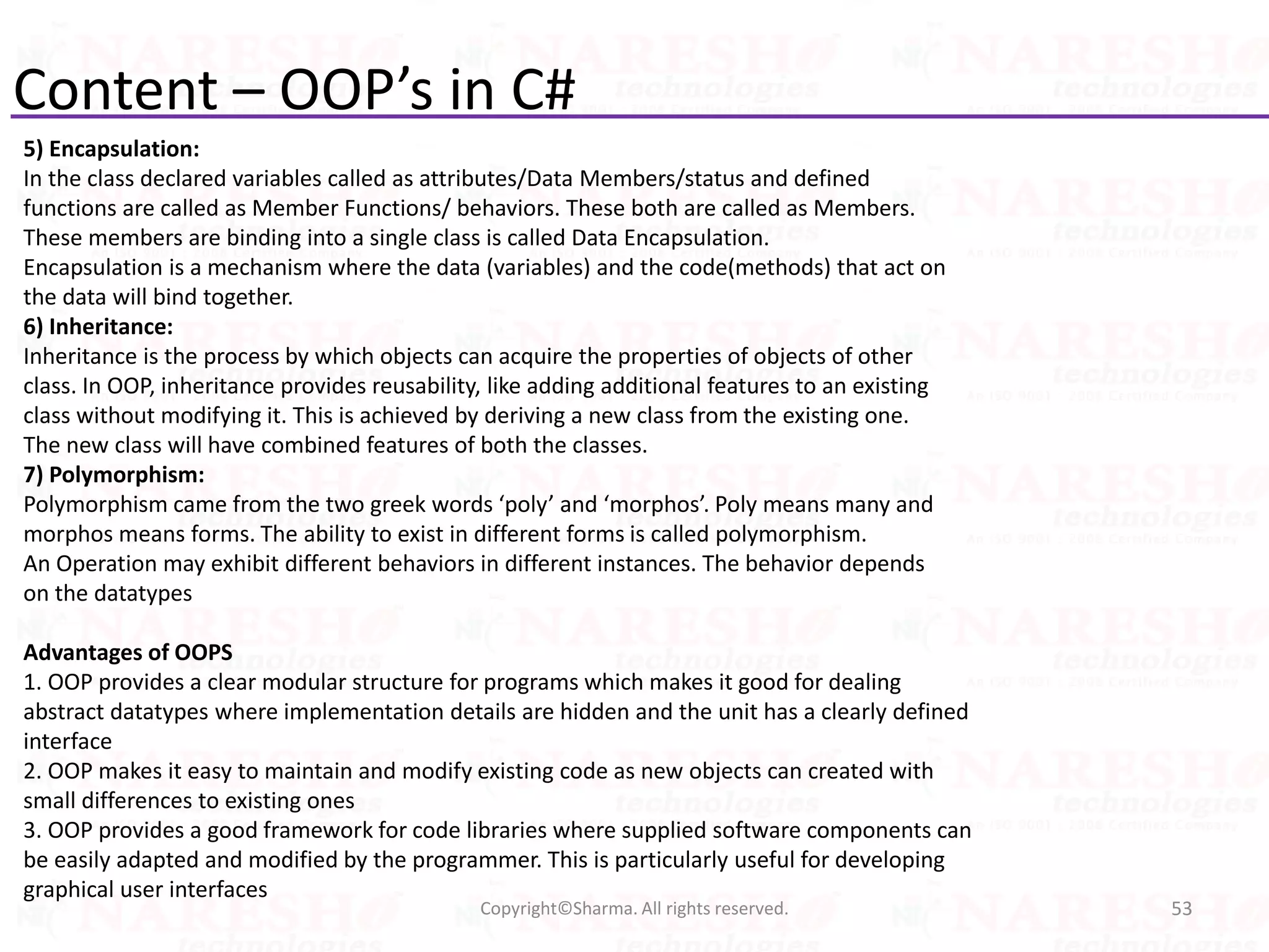 Content – OOP’s in C#
5) Encapsulation:
In the class declared variables called as attributes/Data Members/status and defined
functions are called as Member Functions/ behaviors. These both are called as Members.
These members are binding into a single class is called Data Encapsulation.
Encapsulation is a mechanism where the data (variables) and the code(methods) that act on
the data will bind together.
6) Inheritance:
Inheritance is the process by which objects can acquire the properties of objects of other
class. In OOP, inheritance provides reusability, like adding additional features to an existing
class without modifying it. This is achieved by deriving a new class from the existing one.
The new class will have combined features of both the classes.
7) Polymorphism:
Polymorphism came from the two greek words ‘poly’ and ‘morphos’. Poly means many and
morphos means forms. The ability to exist in different forms is called polymorphism.
An Operation may exhibit different behaviors in different instances. The behavior depends
on the datatypes
Advantages of OOPS
1. OOP provides a clear modular structure for programs which makes it good for dealing
abstract datatypes where implementation details are hidden and the unit has a clearly defined
interface
2. OOP makes it easy to maintain and modify existing code as new objects can created with
small differences to existing ones
3. OOP provides a good framework for code libraries where supplied software components can
be easily adapted and modified by the programmer. This is particularly useful for developing
graphical user interfaces
53Copyright©Sharma. All rights reserved.
 