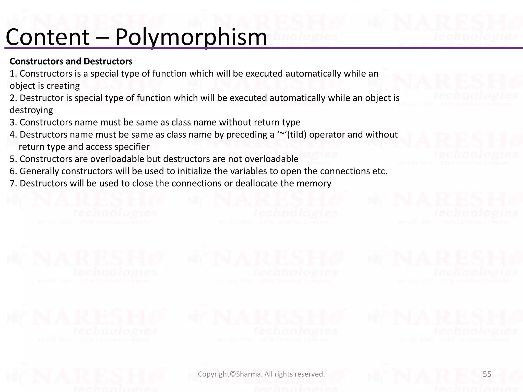 Content – Polymorphism
Constructors and Destructors
1. Constructors is a special type of function which will be executed automatically while an
object is creating
2. Destructor is special type of function which will be executed automatically while an object is
destroying
3. Constructors name must be same as class name without return type
4. Destructors name must be same as class name by preceding a ‘~‘(tild) operator and without
return type and access specifier
5. Constructors are overloadable but destructors are not overloadable
6. Generally constructors will be used to initialize the variables to open the connections etc.
7. Destructors will be used to close the connections or deallocate the memory
55Copyright©Sharma. All rights reserved.
 