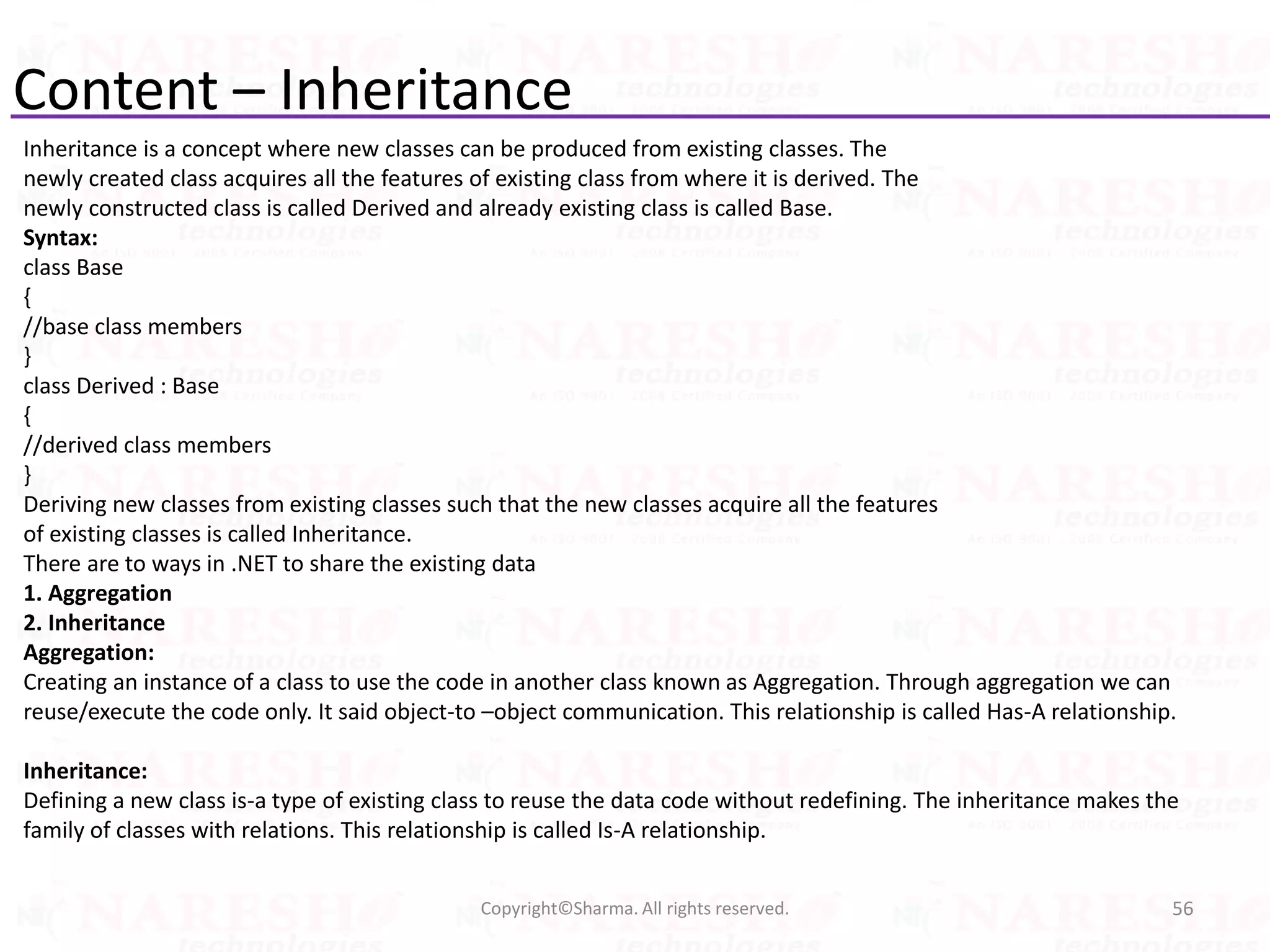 Content – Inheritance
Inheritance is a concept where new classes can be produced from existing classes. The
newly created class acquires all the features of existing class from where it is derived. The
newly constructed class is called Derived and already existing class is called Base.
Syntax:
class Base
{
//base class members
}
class Derived : Base
{
//derived class members
}
Deriving new classes from existing classes such that the new classes acquire all the features
of existing classes is called Inheritance.
There are to ways in .NET to share the existing data
1. Aggregation
2. Inheritance
Aggregation:
Creating an instance of a class to use the code in another class known as Aggregation. Through aggregation we can
reuse/execute the code only. It said object-to –object communication. This relationship is called Has-A relationship.
Inheritance:
Defining a new class is-a type of existing class to reuse the data code without redefining. The inheritance makes the
family of classes with relations. This relationship is called Is-A relationship.
56Copyright©Sharma. All rights reserved.
 