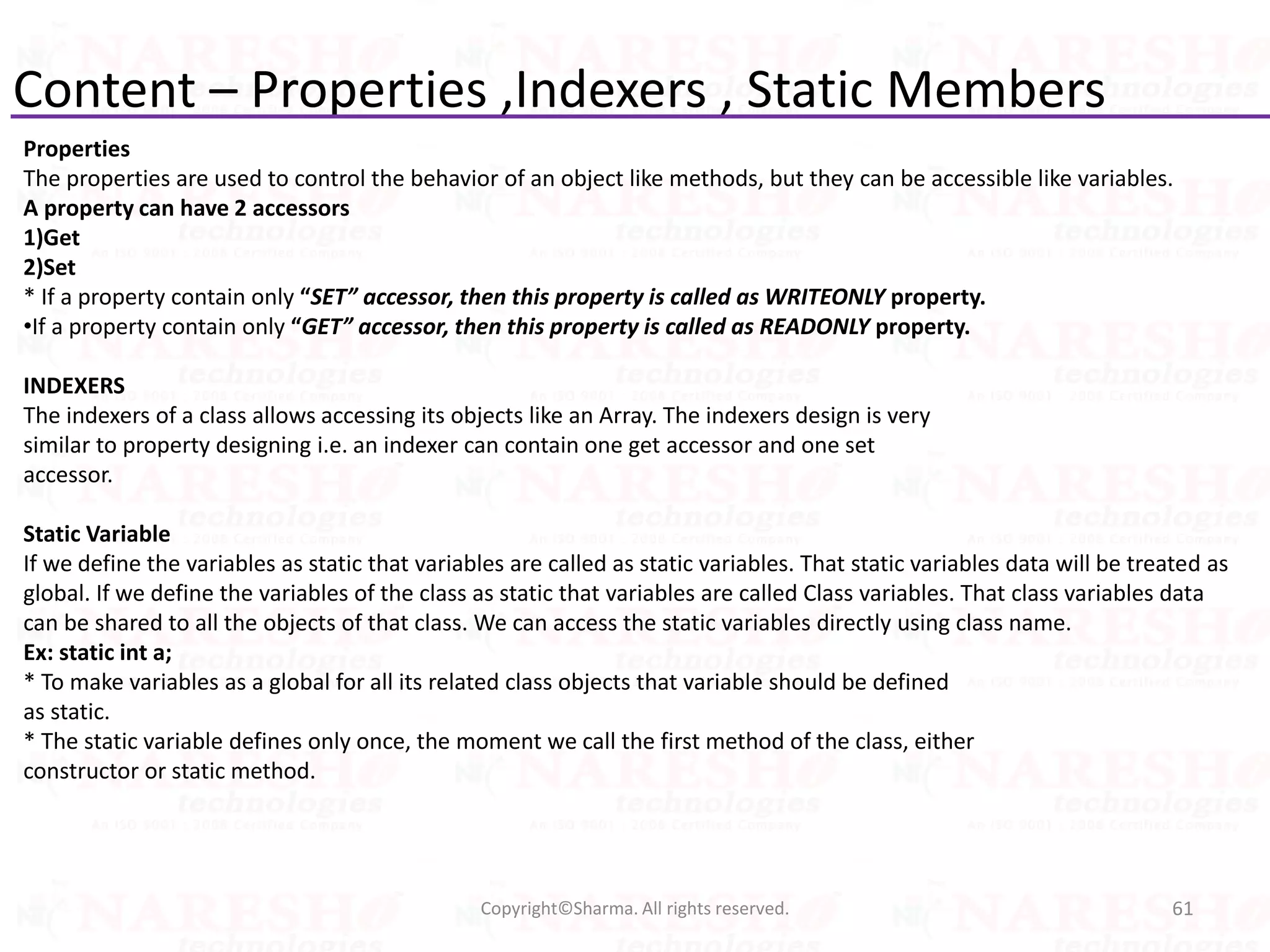 Content – Properties ,Indexers , Static Members
Properties
The properties are used to control the behavior of an object like methods, but they can be accessible like variables.
A property can have 2 accessors
1)Get
2)Set
* If a property contain only “SET” accessor, then this property is called as WRITEONLY property.
•If a property contain only “GET” accessor, then this property is called as READONLY property.
INDEXERS
The indexers of a class allows accessing its objects like an Array. The indexers design is very
similar to property designing i.e. an indexer can contain one get accessor and one set
accessor.
Static Variable
If we define the variables as static that variables are called as static variables. That static variables data will be treated as
global. If we define the variables of the class as static that variables are called Class variables. That class variables data
can be shared to all the objects of that class. We can access the static variables directly using class name.
Ex: static int a;
* To make variables as a global for all its related class objects that variable should be defined
as static.
* The static variable defines only once, the moment we call the first method of the class, either
constructor or static method.
61Copyright©Sharma. All rights reserved.
 