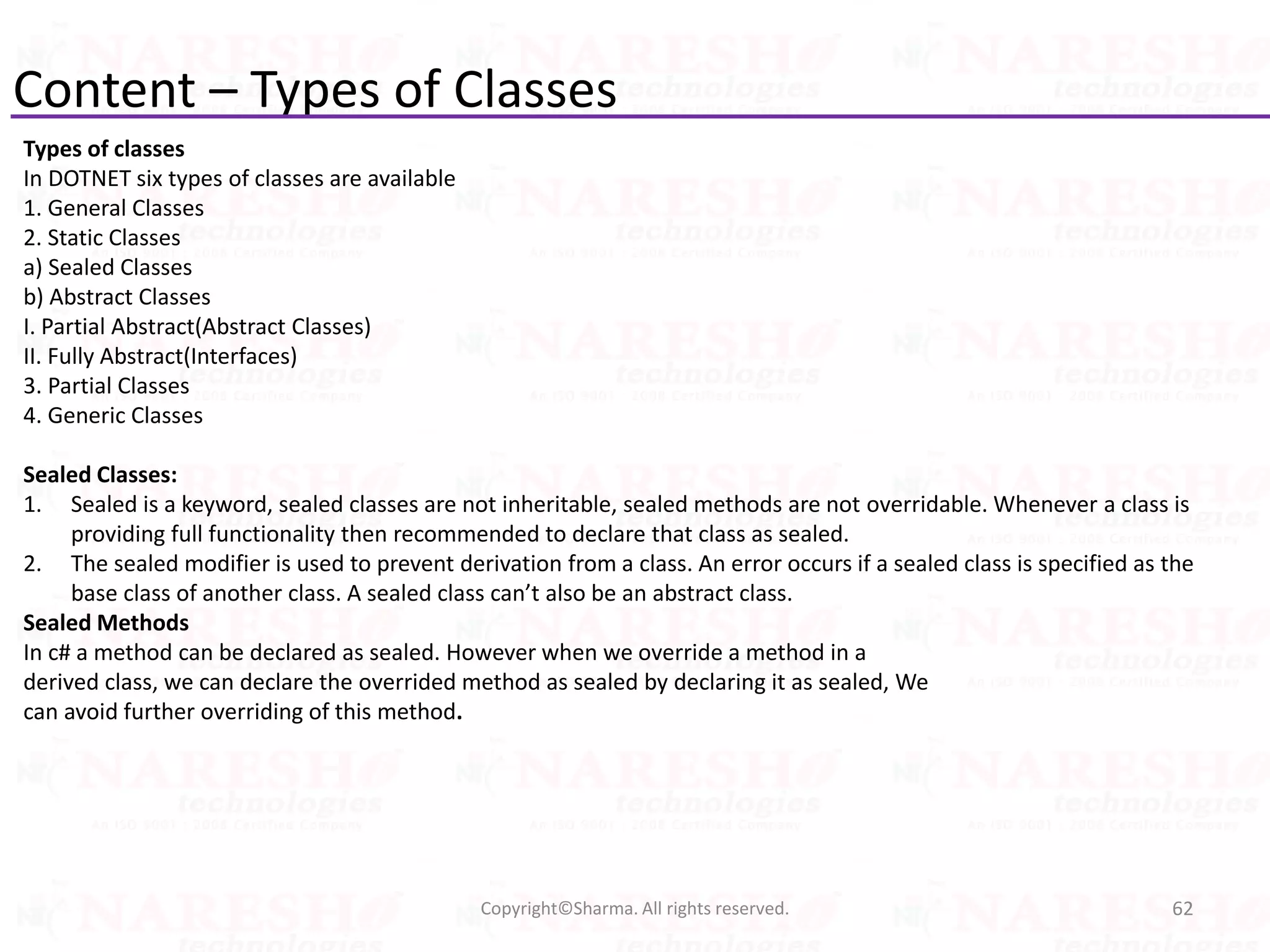 Content – Types of Classes
Types of classes
In DOTNET six types of classes are available
1. General Classes
2. Static Classes
a) Sealed Classes
b) Abstract Classes
I. Partial Abstract(Abstract Classes)
II. Fully Abstract(Interfaces)
3. Partial Classes
4. Generic Classes
Sealed Classes:
1. Sealed is a keyword, sealed classes are not inheritable, sealed methods are not overridable. Whenever a class is
providing full functionality then recommended to declare that class as sealed.
2. The sealed modifier is used to prevent derivation from a class. An error occurs if a sealed class is specified as the
base class of another class. A sealed class can’t also be an abstract class.
Sealed Methods
In c# a method can be declared as sealed. However when we override a method in a
derived class, we can declare the overrided method as sealed by declaring it as sealed, We
can avoid further overriding of this method.
62Copyright©Sharma. All rights reserved.
 