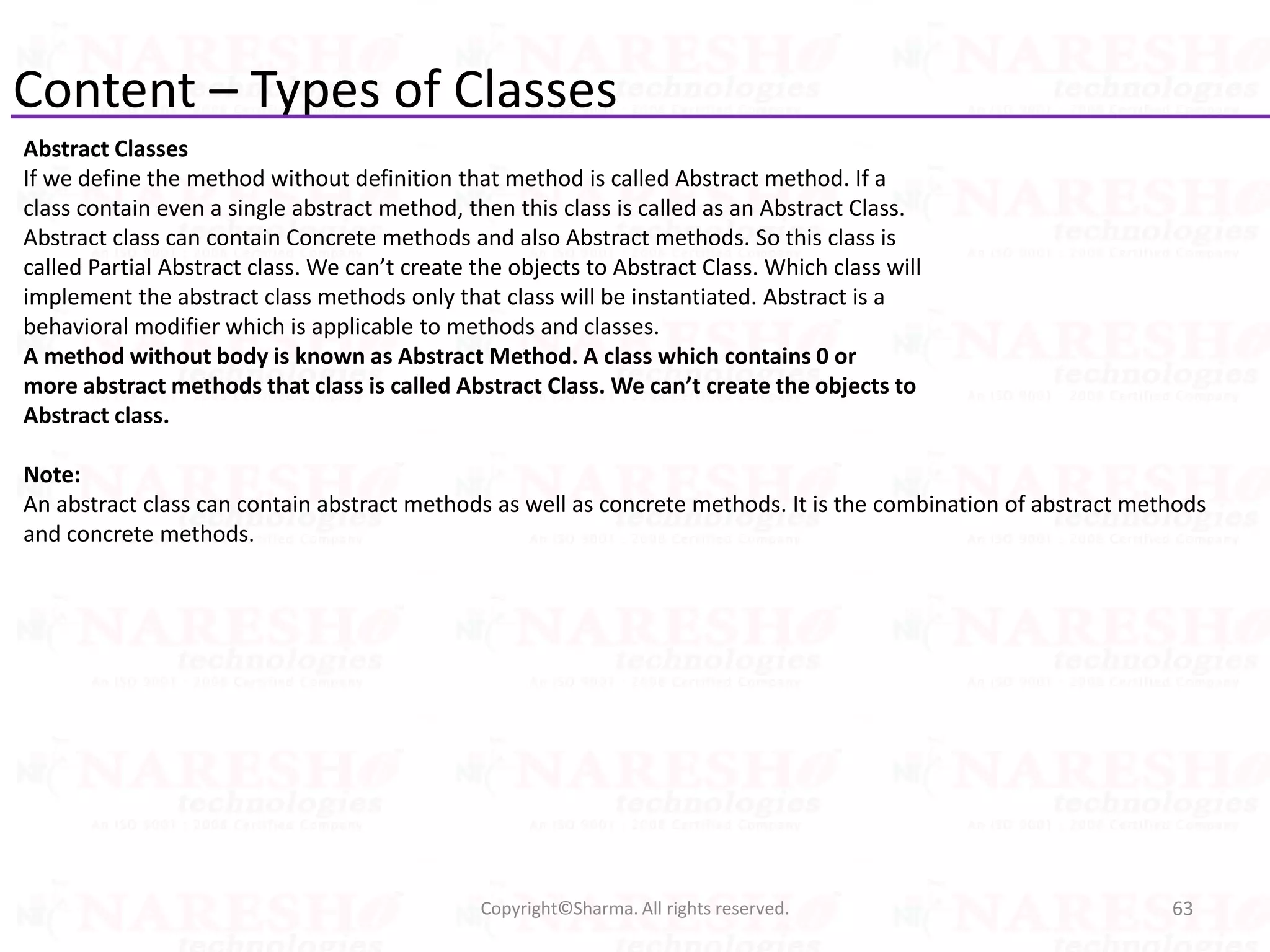 Content – Types of Classes
Abstract Classes
If we define the method without definition that method is called Abstract method. If a
class contain even a single abstract method, then this class is called as an Abstract Class.
Abstract class can contain Concrete methods and also Abstract methods. So this class is
called Partial Abstract class. We can’t create the objects to Abstract Class. Which class will
implement the abstract class methods only that class will be instantiated. Abstract is a
behavioral modifier which is applicable to methods and classes.
A method without body is known as Abstract Method. A class which contains 0 or
more abstract methods that class is called Abstract Class. We can’t create the objects to
Abstract class.
Note:
An abstract class can contain abstract methods as well as concrete methods. It is the combination of abstract methods
and concrete methods.
63Copyright©Sharma. All rights reserved.
 