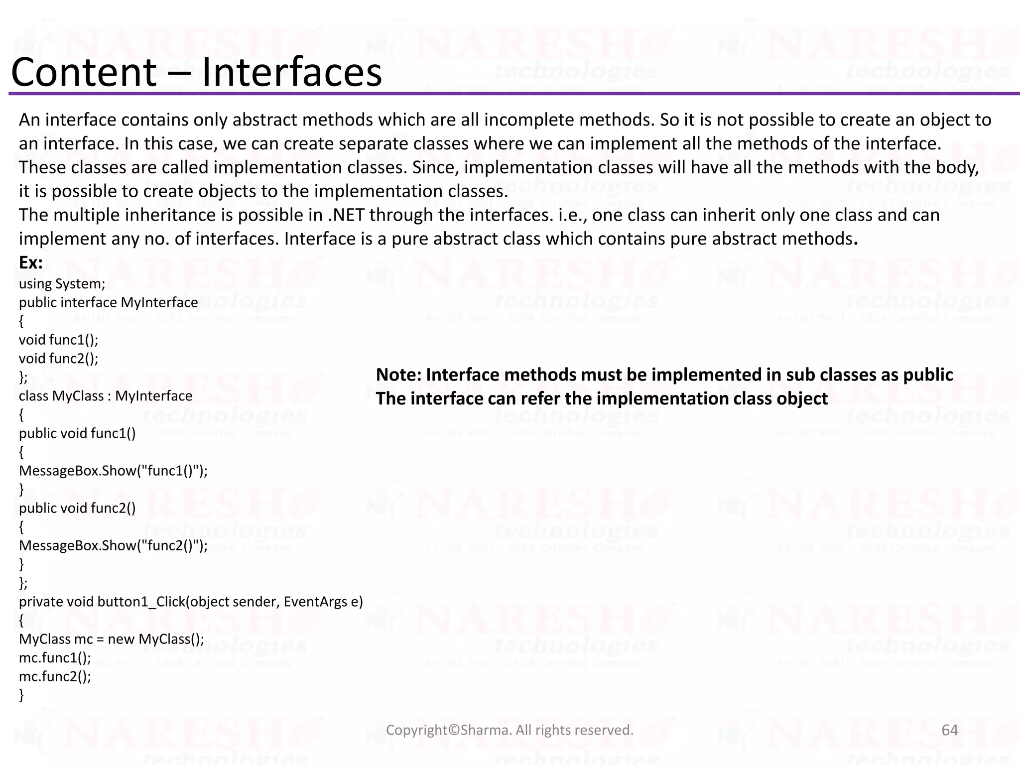 Content – Interfaces
An interface contains only abstract methods which are all incomplete methods. So it is not possible to create an object to
an interface. In this case, we can create separate classes where we can implement all the methods of the interface.
These classes are called implementation classes. Since, implementation classes will have all the methods with the body,
it is possible to create objects to the implementation classes.
The multiple inheritance is possible in .NET through the interfaces. i.e., one class can inherit only one class and can
implement any no. of interfaces. Interface is a pure abstract class which contains pure abstract methods.
Ex:
using System;
public interface MyInterface
{
void func1();
void func2();
};
class MyClass : MyInterface
{
public void func1()
{
MessageBox.Show("func1()");
}
public void func2()
{
MessageBox.Show("func2()");
}
};
private void button1_Click(object sender, EventArgs e)
{
MyClass mc = new MyClass();
mc.func1();
mc.func2();
}
64Copyright©Sharma. All rights reserved.
Note: Interface methods must be implemented in sub classes as public
The interface can refer the implementation class object
 