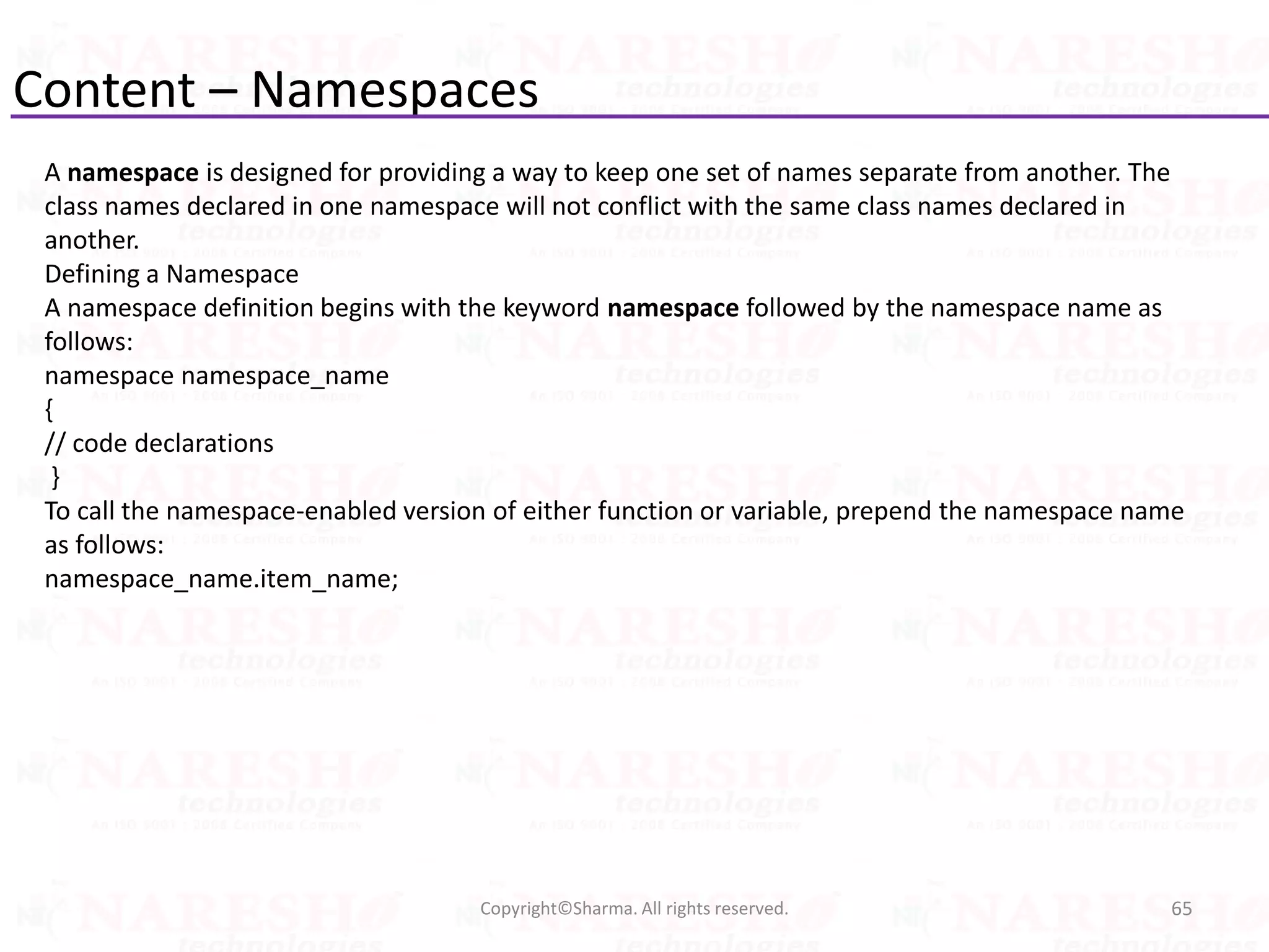 Content – Namespaces
65Copyright©Sharma. All rights reserved.
A namespace is designed for providing a way to keep one set of names separate from another. The
class names declared in one namespace will not conflict with the same class names declared in
another.
Defining a Namespace
A namespace definition begins with the keyword namespace followed by the namespace name as
follows:
namespace namespace_name
{
// code declarations
}
To call the namespace-enabled version of either function or variable, prepend the namespace name
as follows:
namespace_name.item_name;
 
