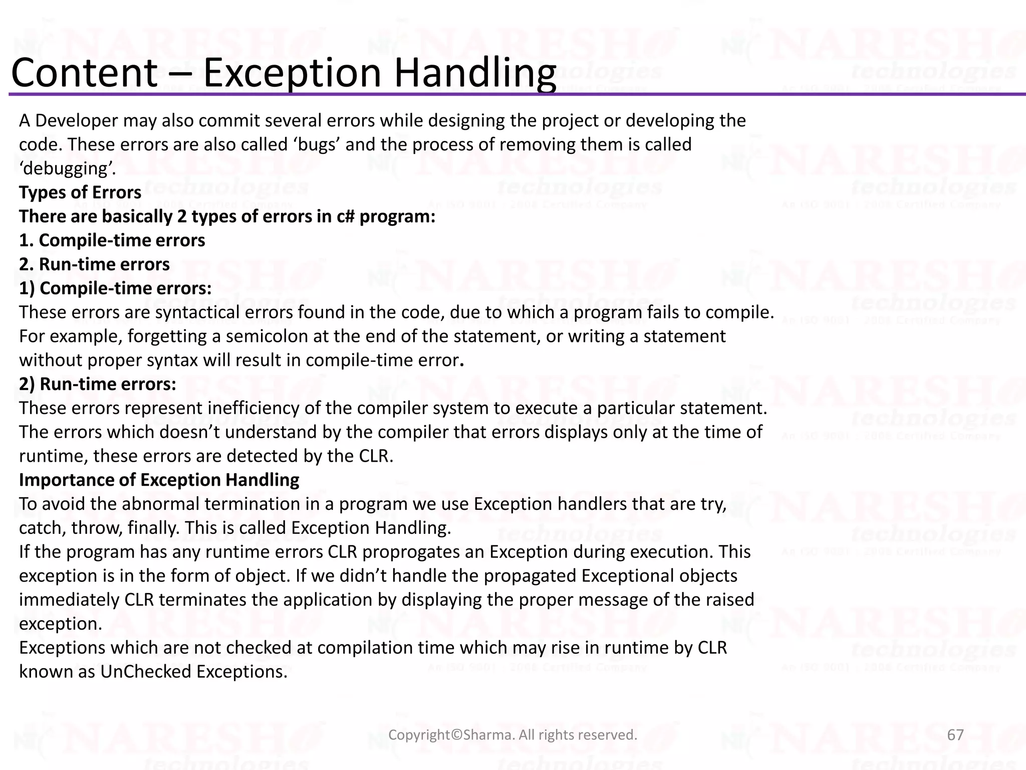 Content – Exception Handling
A Developer may also commit several errors while designing the project or developing the
code. These errors are also called ‘bugs’ and the process of removing them is called
‘debugging’.
Types of Errors
There are basically 2 types of errors in c# program:
1. Compile-time errors
2. Run-time errors
1) Compile-time errors:
These errors are syntactical errors found in the code, due to which a program fails to compile.
For example, forgetting a semicolon at the end of the statement, or writing a statement
without proper syntax will result in compile-time error.
2) Run-time errors:
These errors represent inefficiency of the compiler system to execute a particular statement.
The errors which doesn’t understand by the compiler that errors displays only at the time of
runtime, these errors are detected by the CLR.
Importance of Exception Handling
To avoid the abnormal termination in a program we use Exception handlers that are try,
catch, throw, finally. This is called Exception Handling.
If the program has any runtime errors CLR proprogates an Exception during execution. This
exception is in the form of object. If we didn’t handle the propagated Exceptional objects
immediately CLR terminates the application by displaying the proper message of the raised
exception.
Exceptions which are not checked at compilation time which may rise in runtime by CLR
known as UnChecked Exceptions.
67Copyright©Sharma. All rights reserved.
 