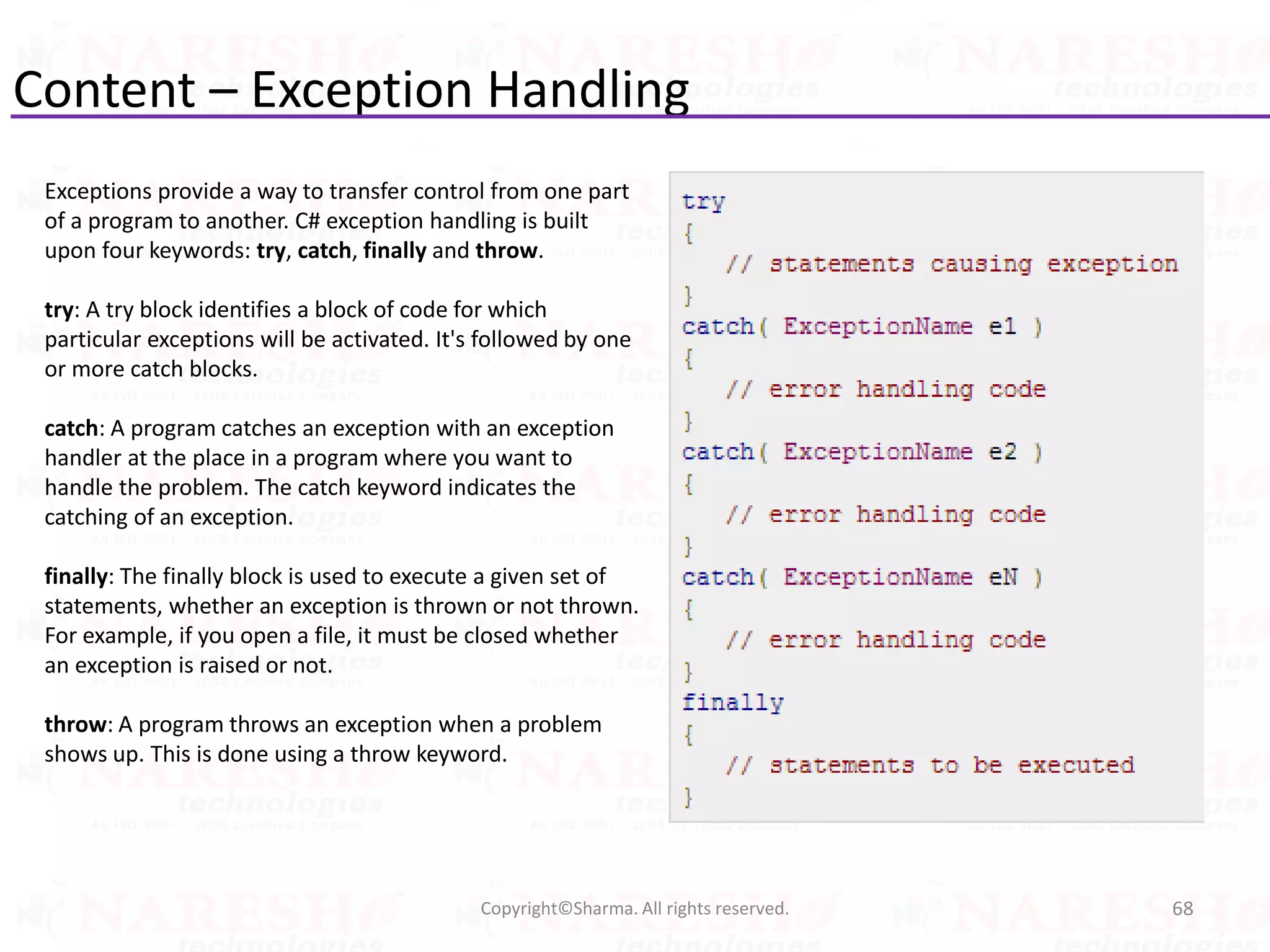 Content – Exception Handling
68Copyright©Sharma. All rights reserved.
Exceptions provide a way to transfer control from one part
of a program to another. C# exception handling is built
upon four keywords: try, catch, finally and throw.
try: A try block identifies a block of code for which
particular exceptions will be activated. It's followed by one
or more catch blocks.
catch: A program catches an exception with an exception
handler at the place in a program where you want to
handle the problem. The catch keyword indicates the
catching of an exception.
finally: The finally block is used to execute a given set of
statements, whether an exception is thrown or not thrown.
For example, if you open a file, it must be closed whether
an exception is raised or not.
throw: A program throws an exception when a problem
shows up. This is done using a throw keyword.
 