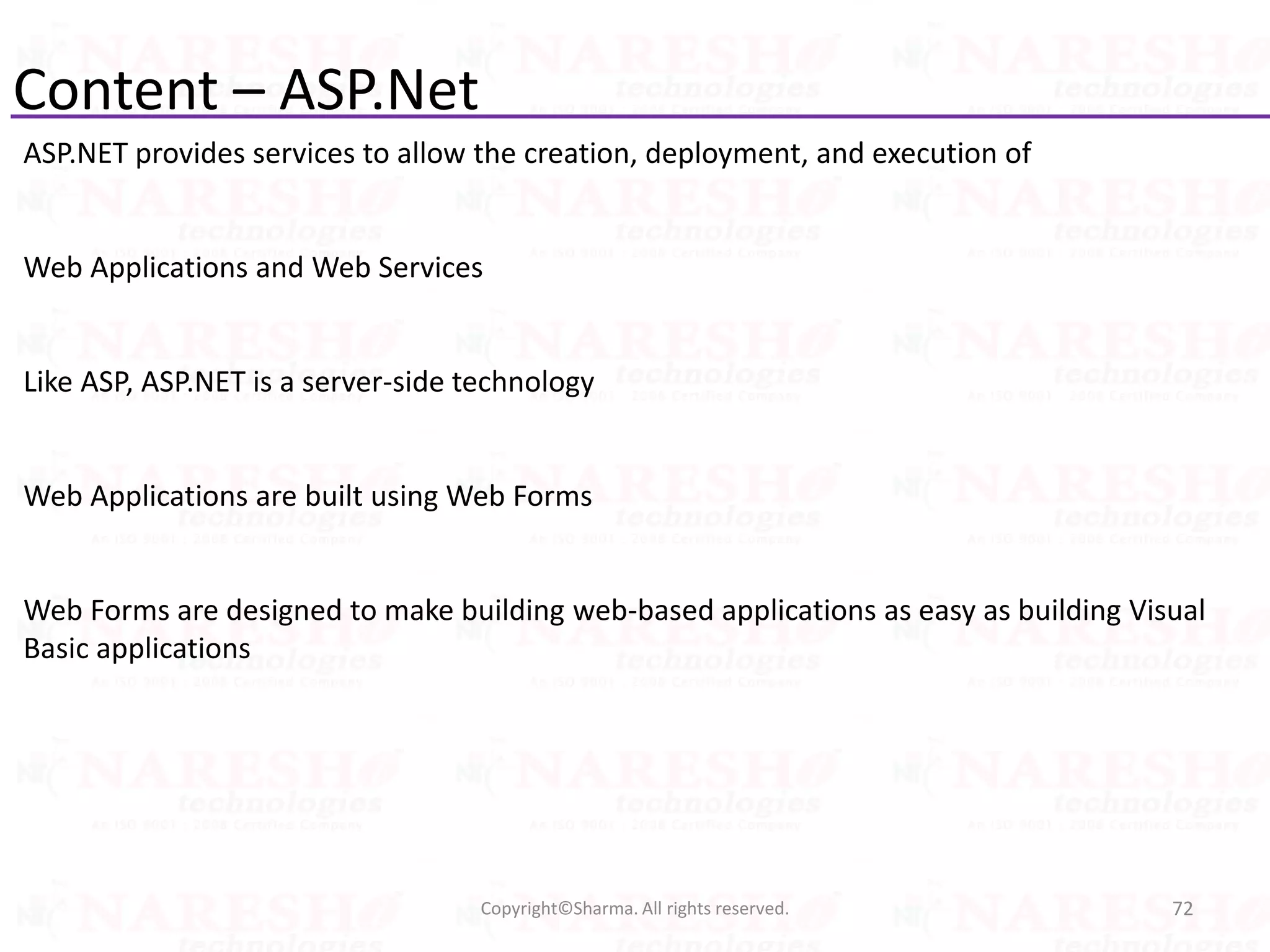 Content – ASP.Net
ASP.NET provides services to allow the creation, deployment, and execution of
Web Applications and Web Services
Like ASP, ASP.NET is a server-side technology
Web Applications are built using Web Forms
Web Forms are designed to make building web-based applications as easy as building Visual
Basic applications
72Copyright©Sharma. All rights reserved.
 