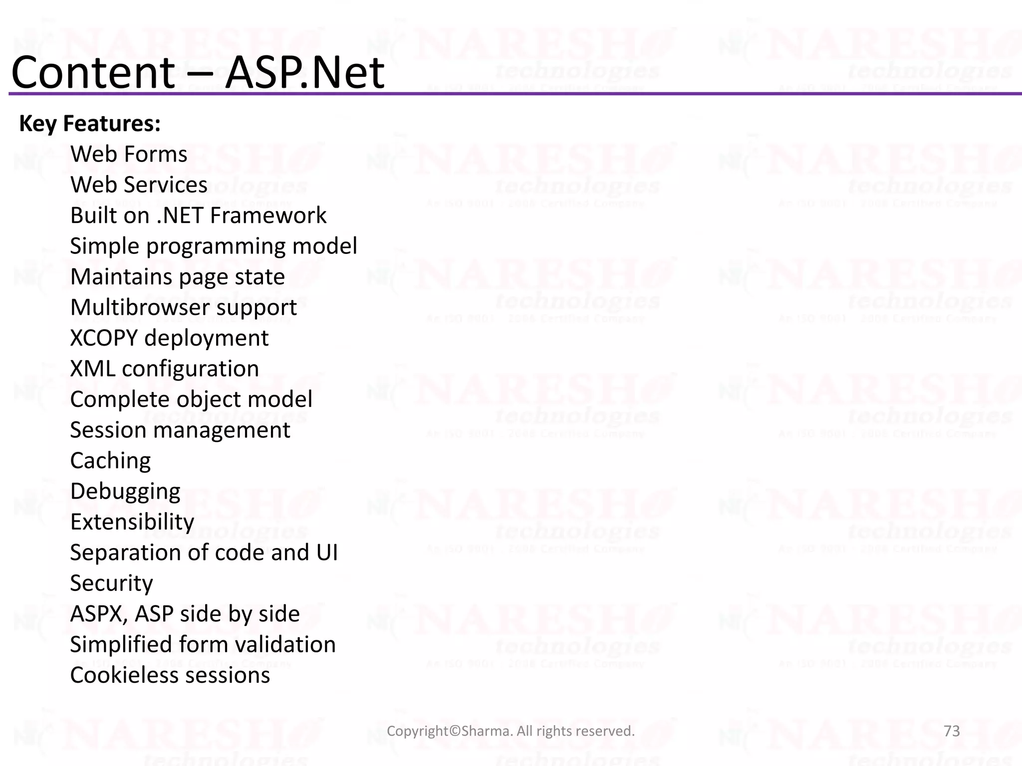 Content – ASP.Net
Key Features:
Web Forms
Web Services
Built on .NET Framework
Simple programming model
Maintains page state
Multibrowser support
XCOPY deployment
XML configuration
Complete object model
Session management
Caching
Debugging
Extensibility
Separation of code and UI
Security
ASPX, ASP side by side
Simplified form validation
Cookieless sessions
73Copyright©Sharma. All rights reserved.
 