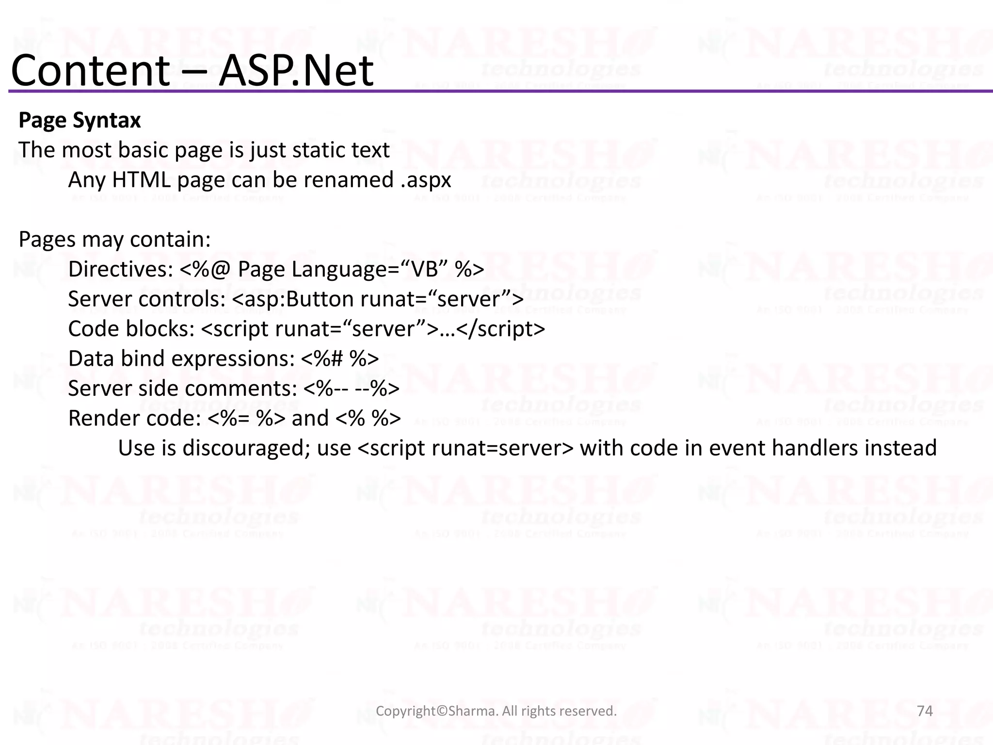 Content – ASP.Net
Page Syntax
The most basic page is just static text
Any HTML page can be renamed .aspx
Pages may contain:
Directives: <%@ Page Language=“VB” %>
Server controls: <asp:Button runat=“server”>
Code blocks: <script runat=“server”>…</script>
Data bind expressions: <%# %>
Server side comments: <%-- --%>
Render code: <%= %> and <% %>
Use is discouraged; use <script runat=server> with code in event handlers instead
74Copyright©Sharma. All rights reserved.
 