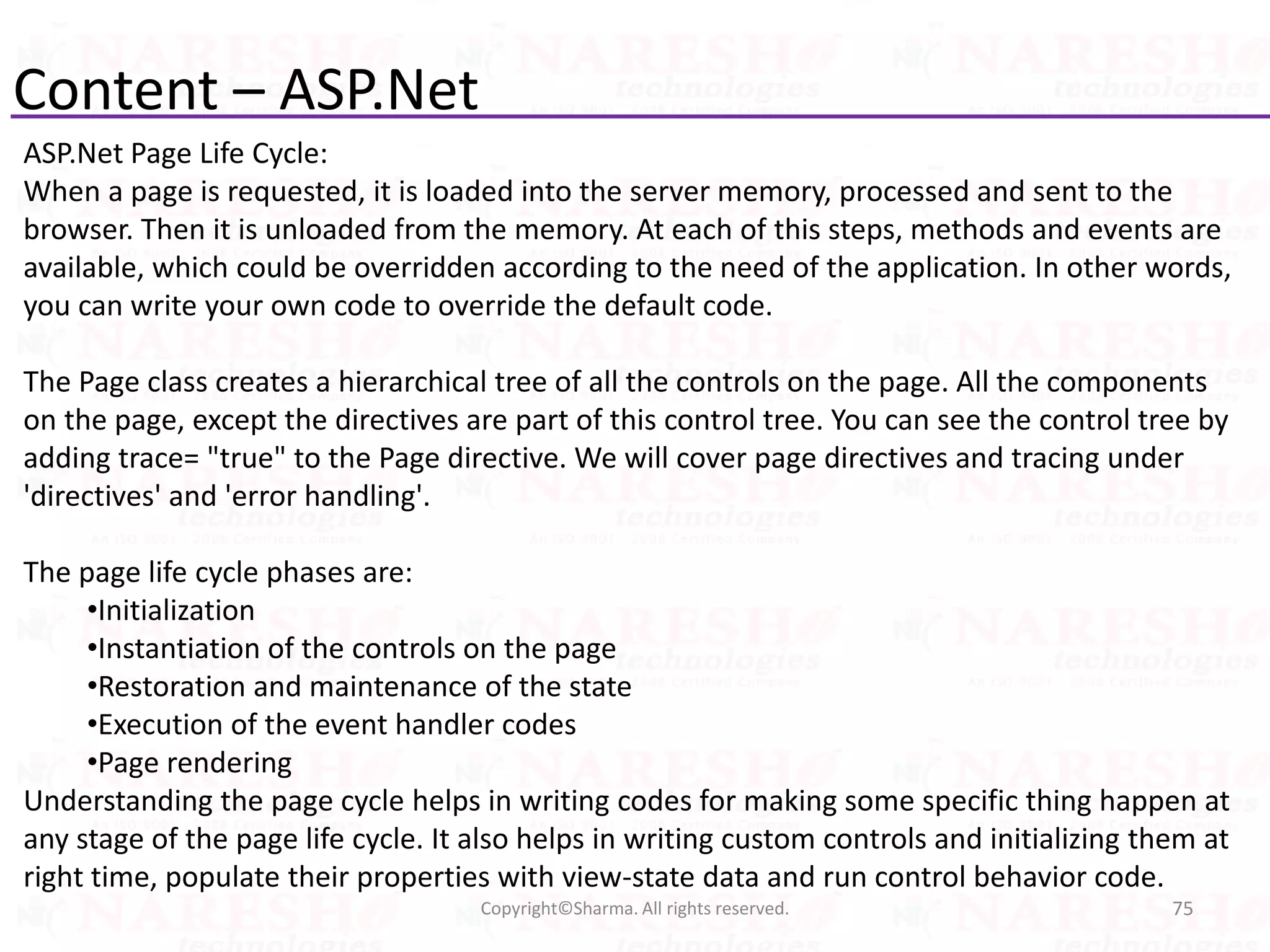 Content – ASP.Net
ASP.Net Page Life Cycle:
When a page is requested, it is loaded into the server memory, processed and sent to the
browser. Then it is unloaded from the memory. At each of this steps, methods and events are
available, which could be overridden according to the need of the application. In other words,
you can write your own code to override the default code.
The Page class creates a hierarchical tree of all the controls on the page. All the components
on the page, except the directives are part of this control tree. You can see the control tree by
adding trace= "true" to the Page directive. We will cover page directives and tracing under
'directives' and 'error handling'.
The page life cycle phases are:
•Initialization
•Instantiation of the controls on the page
•Restoration and maintenance of the state
•Execution of the event handler codes
•Page rendering
Understanding the page cycle helps in writing codes for making some specific thing happen at
any stage of the page life cycle. It also helps in writing custom controls and initializing them at
right time, populate their properties with view-state data and run control behavior code.
75Copyright©Sharma. All rights reserved.
 