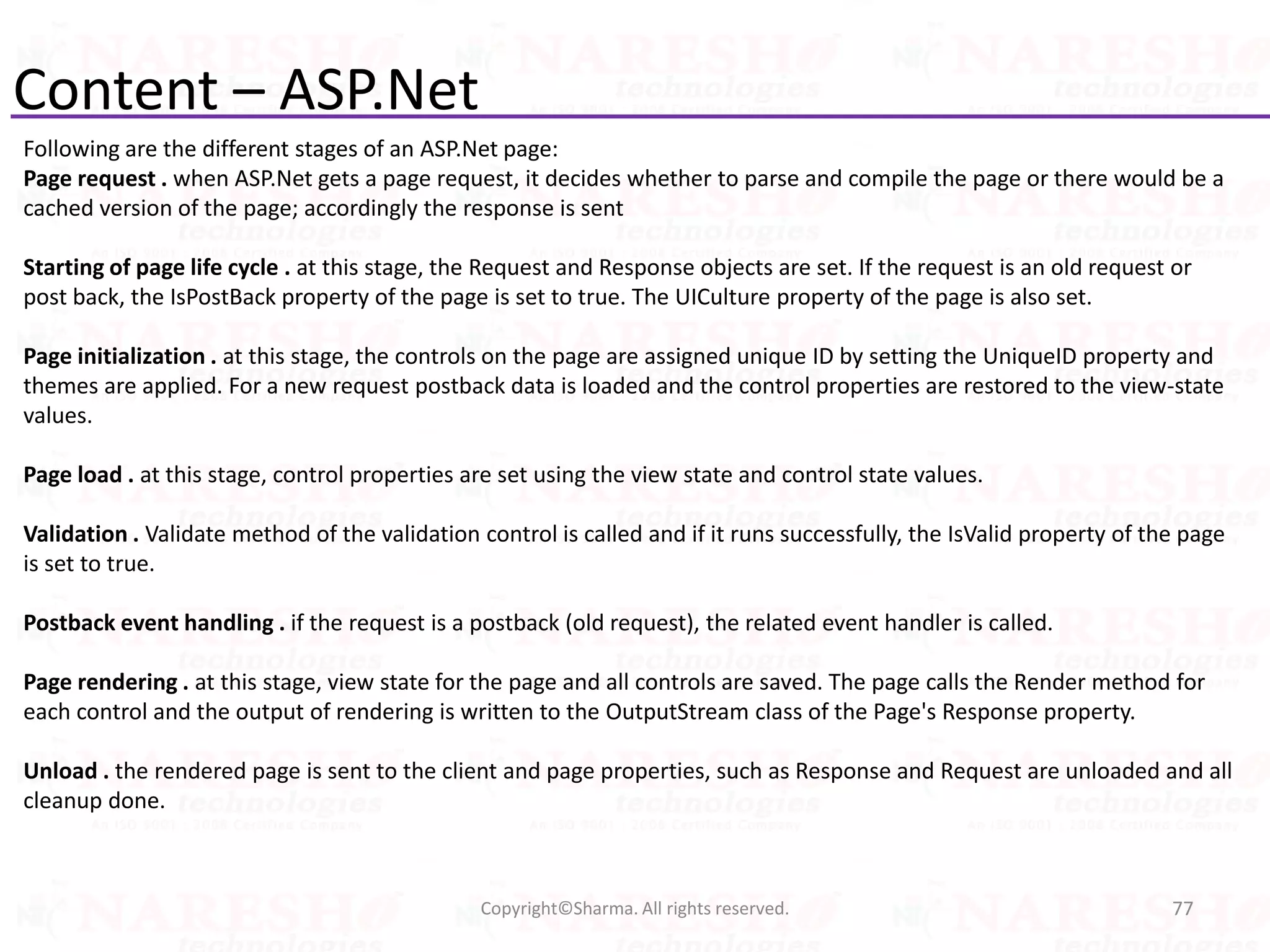Content – ASP.Net
Following are the different stages of an ASP.Net page:
Page request . when ASP.Net gets a page request, it decides whether to parse and compile the page or there would be a
cached version of the page; accordingly the response is sent
Starting of page life cycle . at this stage, the Request and Response objects are set. If the request is an old request or
post back, the IsPostBack property of the page is set to true. The UICulture property of the page is also set.
Page initialization . at this stage, the controls on the page are assigned unique ID by setting the UniqueID property and
themes are applied. For a new request postback data is loaded and the control properties are restored to the view-state
values.
Page load . at this stage, control properties are set using the view state and control state values.
Validation . Validate method of the validation control is called and if it runs successfully, the IsValid property of the page
is set to true.
Postback event handling . if the request is a postback (old request), the related event handler is called.
Page rendering . at this stage, view state for the page and all controls are saved. The page calls the Render method for
each control and the output of rendering is written to the OutputStream class of the Page's Response property.
Unload . the rendered page is sent to the client and page properties, such as Response and Request are unloaded and all
cleanup done.
77Copyright©Sharma. All rights reserved.
 