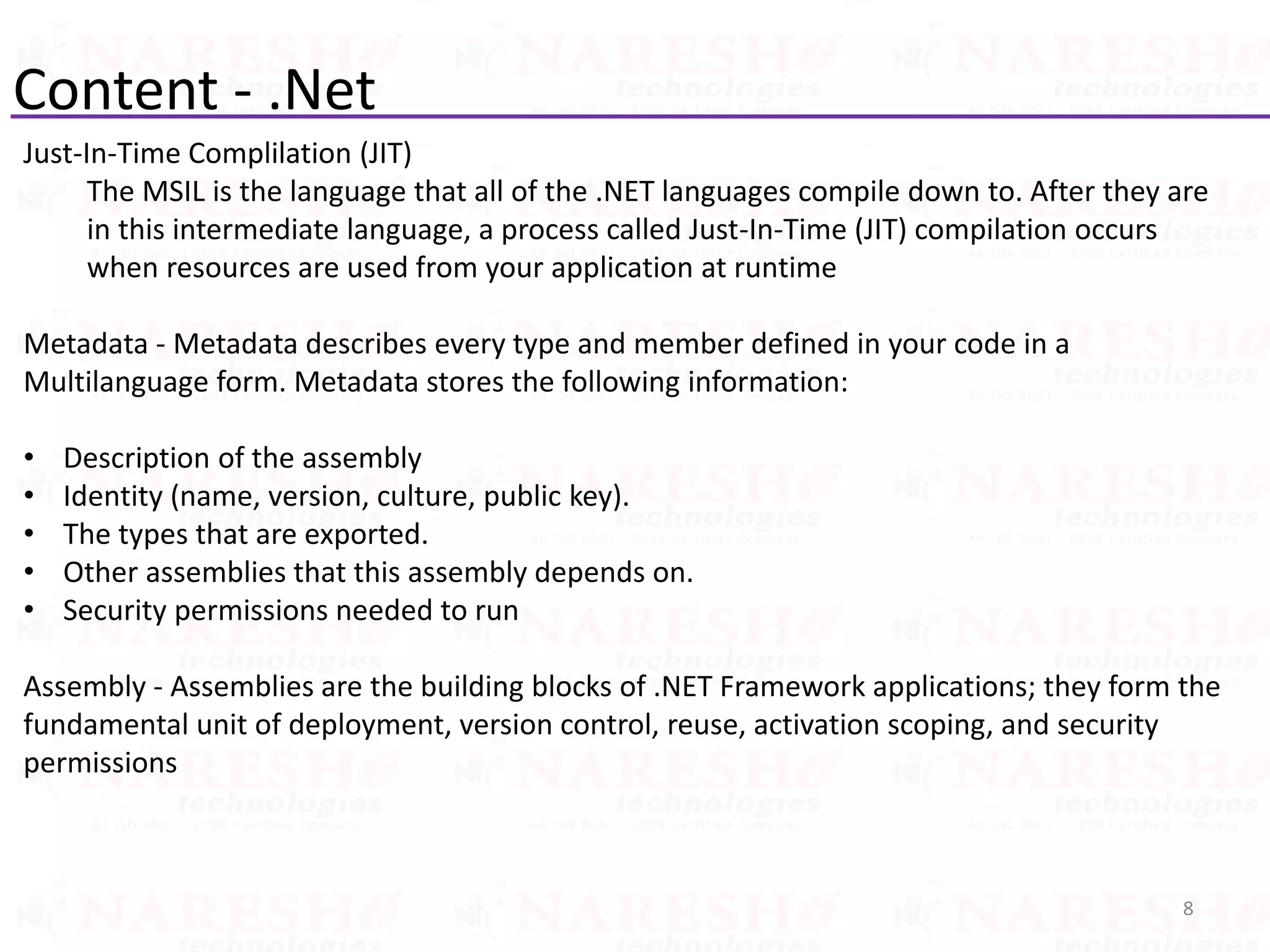 Content - .Net
Just-In-Time Complilation (JIT)
The MSIL is the language that all of the .NET languages compile down to. After they are
in this intermediate language, a process called Just-In-Time (JIT) compilation occurs
when resources are used from your application at runtime
Metadata - Metadata describes every type and member defined in your code in a
Multilanguage form. Metadata stores the following information:
• Description of the assembly
• Identity (name, version, culture, public key).
• The types that are exported.
• Other assemblies that this assembly depends on.
• Security permissions needed to run
Assembly - Assemblies are the building blocks of .NET Framework applications; they form the
fundamental unit of deployment, version control, reuse, activation scoping, and security
permissions
8
 