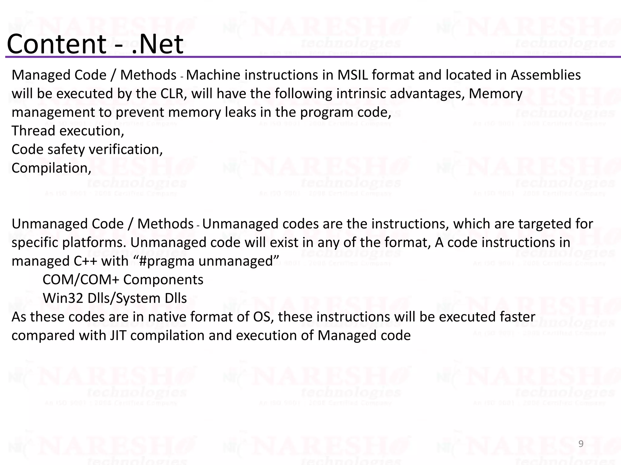 Content - .Net
Managed Code / Methods - Machine instructions in MSIL format and located in Assemblies
will be executed by the CLR, will have the following intrinsic advantages, Memory
management to prevent memory leaks in the program code,
Thread execution,
Code safety verification,
Compilation,
Unmanaged Code / Methods - Unmanaged codes are the instructions, which are targeted for
specific platforms. Unmanaged code will exist in any of the format, A code instructions in
managed C++ with “#pragma unmanaged”
COM/COM+ Components
Win32 Dlls/System Dlls
As these codes are in native format of OS, these instructions will be executed faster
compared with JIT compilation and execution of Managed code
9
 