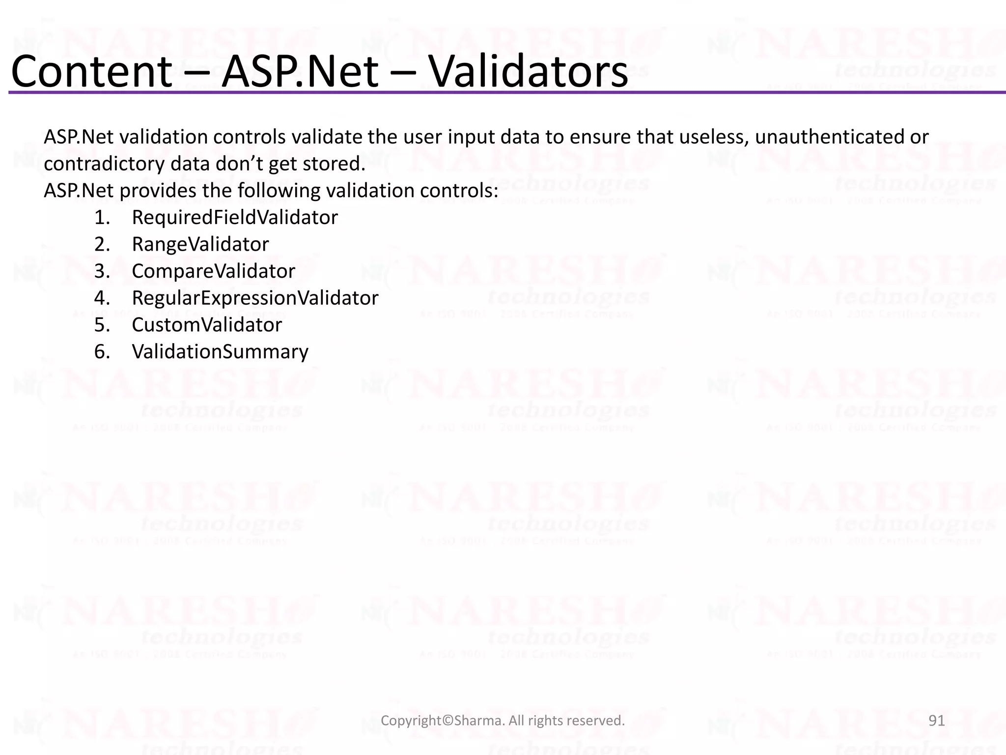 Content – ASP.Net – Validators
91Copyright©Sharma. All rights reserved.
ASP.Net validation controls validate the user input data to ensure that useless, unauthenticated or
contradictory data don’t get stored.
ASP.Net provides the following validation controls:
1. RequiredFieldValidator
2. RangeValidator
3. CompareValidator
4. RegularExpressionValidator
5. CustomValidator
6. ValidationSummary
 
