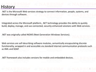 History
.NET is the Microsoft Web services strategy to connect information, people, systems, and
devices through software.
Integrated across the Microsoft platform, .NET technology provides the ability to quickly
build, deploy, manage, and use connected, security-enhanced solutions with Web services.
.NET was originally called NGWS (Next Generation Windows Services).
Web services are self-describing software modules, semantically encapsulating discrete
functionality, wrapped in and accessible via standard Internet communication protocols such
as XML and SOAP.
.NET framework also includes versions for mobile and embedded devices.
1
 
