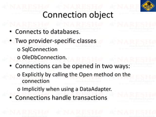Connection object
• Connects to databases.
• Two provider-specific classes
o SqlConnection
o OleDbConnection.
• Connections can be opened in two ways:
o Explicitly by calling the Open method on the
connection
o Implicitly when using a DataAdapter.
• Connections handle transactions
 